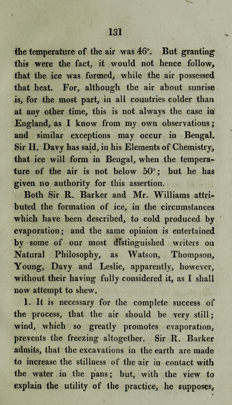 the temperature of the air was 46°. But granting this were the fact, it would not hence follow, that the ice was formed, while the air possessed that heat. For, although the air about sunrise is, for the most part, in all countries colder than at any other time, this is not always the case in England, as I know from my own observations; and similar exceptions may occur in Bengal. Sir H. Davy has said, in his Elements of Chemistry, that ice will form in Bengal, when the tempera¬ ture of the air is not below 50°; but he has given no authority for this assertion. Both Sir R. Barker and Mr. Williams attri¬ buted the formation of ice, in the circumstances which have been described, to cold produced by evaporation; and the same opinion is entertained by some of our most distinguished writers oil Natural Philosophy, as Watson, Thompson, Young, Davy and Leslie, apparently, however, without their having fully considered it, as I shall now attempt to shew. 1. It is necessary for the complete success of the process, that the air should be very still; wind, which so greatly promotes evaporation, prevents the freezing altogether. Sir R. Barker admits, that the excavations in the earth are made to increase the stillness of the air in contact with the water in the pans; but, with the view to explain the utility of the practice, he supposes.