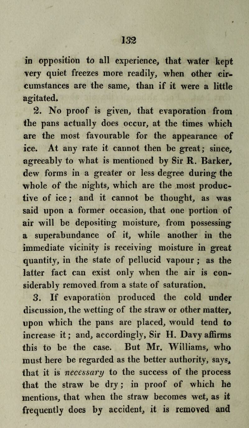 in opposition to all experience, that water kept very quiet freezes more readily, when other cir¬ cumstances are the same, than if it were a little agitated, 2. No proof is given, that evaporation from the pans actually does occur, at the times which are the most favourable for the appearance of ice. At any rate it cannot then be great; since, agreeably to what is mentioned by Sir R. Barker, dew forms in a greater or less degree during the whole of the nights, which are the most produc¬ tive of ice; and it cannot be thought, as was said upon a former occasion, that one portion of air will be depositing moisture, from possessing a superabundance of it, while another in the immediate vicinity is receiving moisture in great quantity, in the state of pellucid vapour; as the latter fact can exist only when the air is con¬ siderably removed from a state of saturation. 3. If evaporation produced the cold under discussion, the wetting of the straw or other matter, upon which the pans are placed, would tend to increase it; and, accordingly. Sir H. Davy affirms this to be the case. But Mr. Williams, who must here be regarded as the better authority, says, that it is necessary to the success of the process that the straw be dry; in proof of which he mentions, that when the straw becomes wet, as it frequently does by accident, it is removed and
