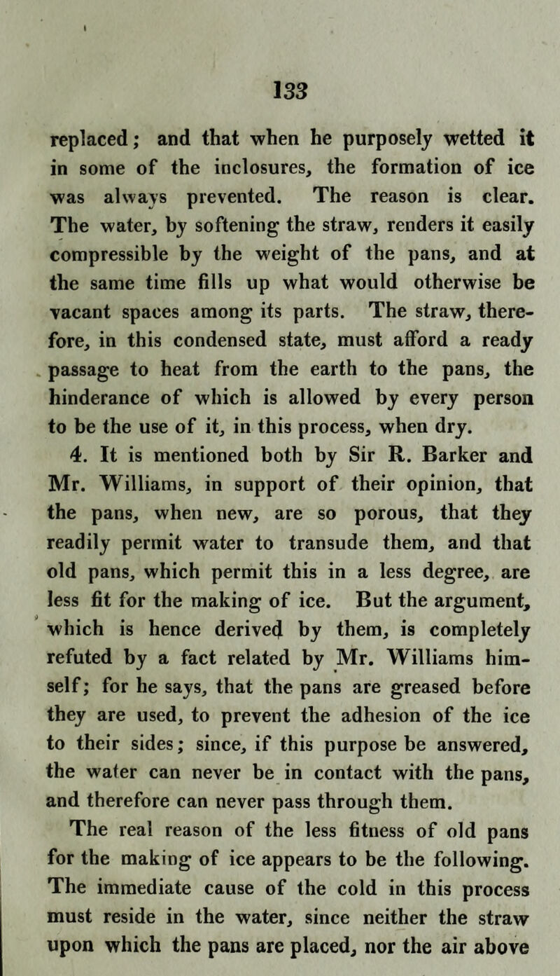 replaced; and that when he purposely wetted it in some of the inclosures, the formation of ice was always prevented. The reason is clear. The water, by softening the straw, renders it easily compressible by the weight of the pans, and at the same time fills up what would otherwise be vacant spaces among its parts. The straw, there¬ fore, in this condensed state, must afford a ready passage to heat from the earth to the pans, the hinderance of which is allowed by every person to be the use of it, in this process, when dry. 4. It is mentioned both by Sir R. Barker and Mr. Williams, in support of their opinion, that the pans, when new, are so porous, that they readily permit water to transude them, and that old pans, which permit this in a less degree, are less fit for the making of ice. But the argument, which is hence derived by them, is completely refuted by a fact related by Mr. Williams him¬ self; for he says, that the pans are greased before they are used, to prevent the adhesion of the ice to their sides; since, if this purpose be answered, the water can never be in contact with the pans, and therefore can never pass through them. The real reason of the less fitness of old pans for the making of ice appears to be the following. The immediate cause of the cold in this process must reside in the water, since neither the straw upon which the pans are placed, nor the air above
