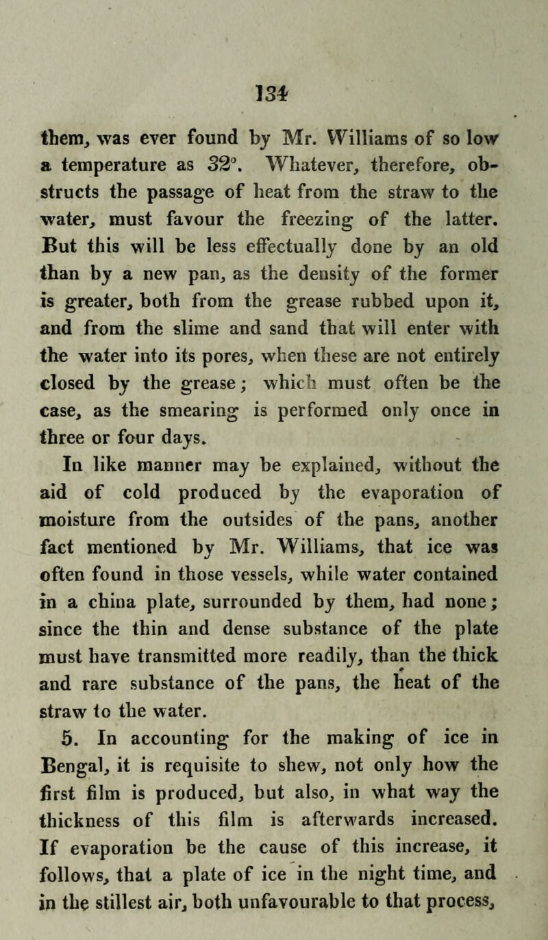 13* them, was ever found by Mr. Williams of so low a temperature as 32°. Whatever, therefore, ob¬ structs the passage of heat from the straw to the water, must favour the freezing of the latter. But this will be less effectually done by an old than by a new pan, as the density of the former is greater, both from the grease rubbed upon it, and from the slime and sand that will enter with the water into its pores, when these are not entirely closed by the grease; which must often be the case, as the smearing is performed only once in three or four days. In like manner may be explained, without the aid of cold produced by the evaporation of moisture from the outsides of the pans, another fact mentioned by Mr. Williams, that ice was often found in those vessels, while water contained in a china plate, surrounded by them, had none; since the thin and dense substance of the plate must have transmitted more readily, than the thick and rare substance of the pans, the heat of the straw to the water. 5. In accounting for the making of ice in Bengal, it is requisite to shew, not only how the first film is produced, but also, in what way the thickness of this film is afterwards increased. If evaporation be the cause of this increase, it follows, that a plate of ice in the night time, and in the stillest air, both unfavourable to that process.