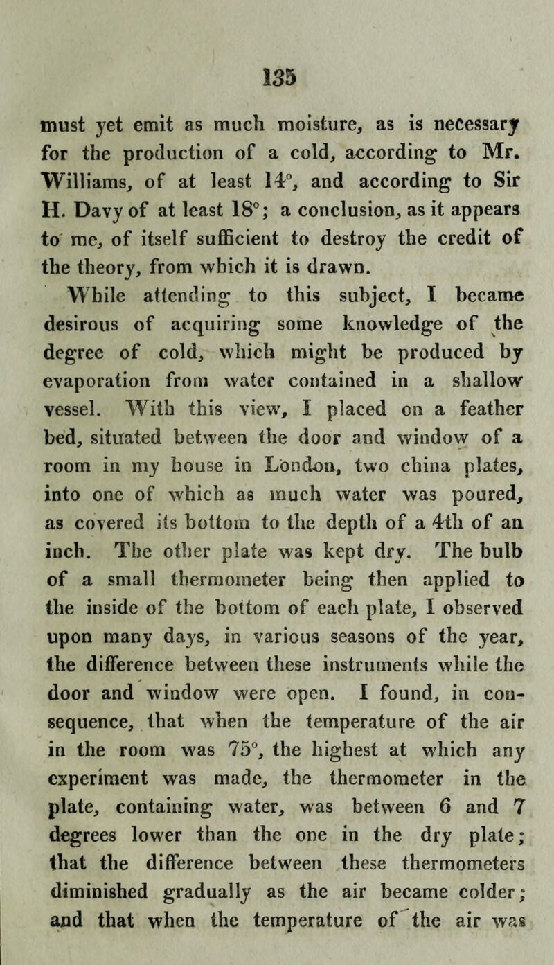 must yet emit as much moisture, as is necessary for the production of a cold, according to Mr. Williams, of at least 14°, and according to Sir H. Davy of at least 18°; a conclusion, as it appears to me, of itself sufficient to destroy the credit of the theory, from which it is drawn. While attending to this subject, I became desirous of acquiring some knowledge of the degree of cold, which might be produced by evaporation from water contained in a shallow vessel. With this view, f placed on a feather bed, situated between the door and window of a room in my house in London, two china plates, into one of which as much water was poured, as covered its bottom to the depth of a 4th of an inch. The other plate was kept dry. The bulb of a small thermometer being then applied to the inside of the bottom of each plate, I observed upon many days, in various seasons of the year, the difference between these instruments while the door and window were open. I found, in con¬ sequence, that when the temperature of the air in the room was 75°, the highest at which any experiment was made, the thermometer in the plate, containing water, was between 6 and 7 degrees lower than the one in the dry plate; that the difference between these thermometers diminished gradually as the air became colder; and that when the temperature of the air was