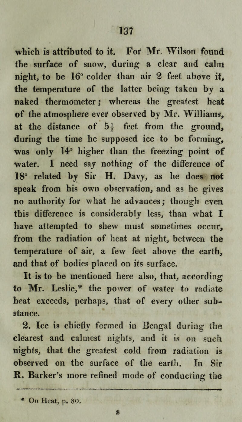 which is attributed to it. For Mr. Wilson found the surface of snow, during a clear and calm night, to be 16° colder than air 2 feet above it, the temperature of the latter being taken by a naked thermometer; whereas the greatest heat of the atmosphere ever observed by Mr. Williams, at the distance of 5| feet from the ground, during the time he supposed ice to be forming, was only 14° higher than the freezing point of water. I need say nothing of the difference of 18° related by Sir H. Davy, as he does not speak from his own observation, and as he gives no authority for what he advances; though even this difference is considerably less, than what I have attempted to shew must sometimes occur, from the radiation of heat at night, between the temperature of air, a few feet above the earth, and that of bodies placed on its surface. It is to be mentioned here also, that, according to Mr. Leslie,* the power of water to radiate heat exceeds, perhaps, that of every other sub¬ stance. 2. Ice is chiefly formed in Bengal during the clearest and calmest nights, and it is on such nights, that the greatest cold from radiation is observed on the surface of the earth. In Sir R. Barker’s more refined mode of conducting the ft * On Heat, p. 80.
