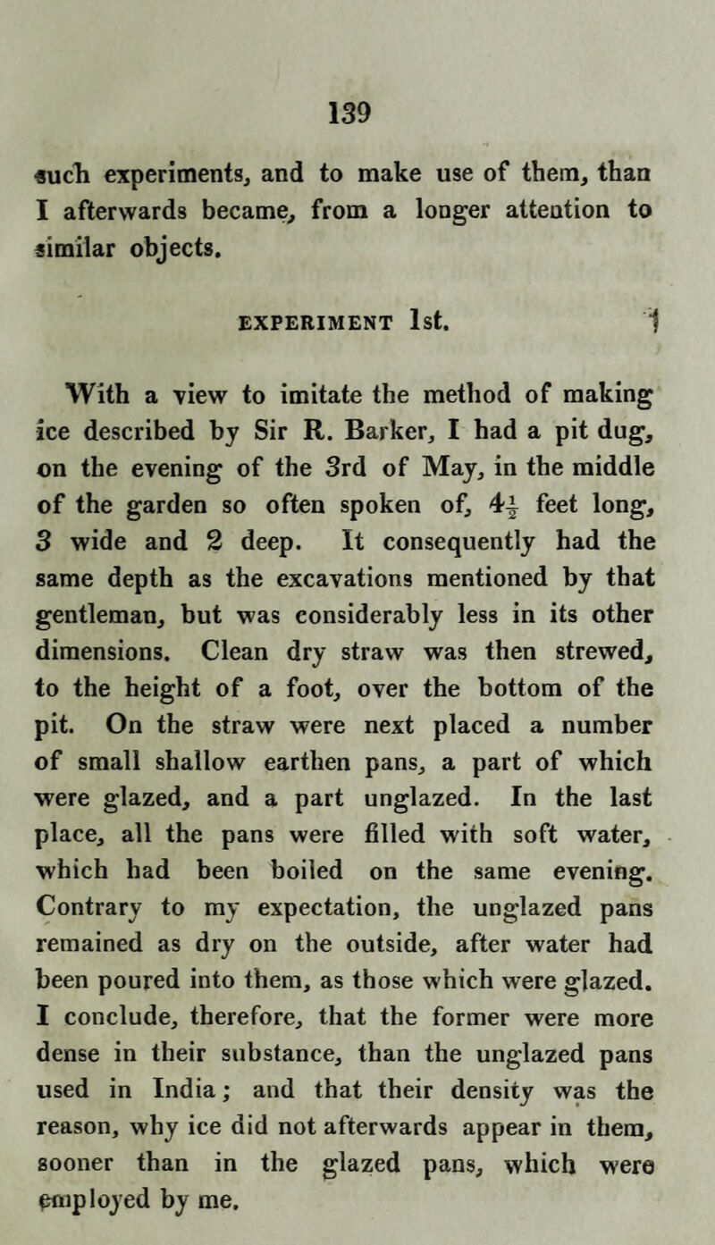 such experiments, and to make use of them, than I afterwards became, from a longer attention to similar objects. EXPERIMENT 1st. 1 With a view to imitate the method of making ice described by Sir R. Barker, I had a pit dug, on the evening of the 3rd of May, in the middle of the garden so often spoken of, 4-§- feet long, 3 wide and 2 deep. It consequently had the same depth as the excavations mentioned by that gentleman, but was considerably less in its other dimensions. Clean dry straw was then strewed, to the height of a foot, over the bottom of the pit. On the straw were next placed a number of small shallow earthen pans, a part of which were glazed, and a part unglazed. In the last place, all the pans were filled with soft water, which had been boiled on the same evening. Contrary to my expectation, the unglazed pans remained as dry on the outside, after water had been poured into them, as those which were glazed. I conclude, therefore, that the former were more dense in their substance, than the unglazed pans used in India; and that their density was the reason, why ice did not afterwards appear in them, sooner than in the glazed pans, which were employed by me.