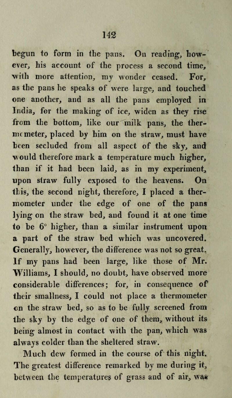 begun to form in the pans. On reading, how¬ ever, his account of the process a second time, with more attention, mv wonder ceased. For, as the pans he speaks of were large, and touched one another, and as all the pans employed in India, for the making of ice, widen as they rise from the bottom, like our milk pans, the ther- nu meter, placed by him on the straw, must have been secluded from all aspect of the sky, and w ould therefore mark a temperature much higher, than if it had been laid, as in my experiment, upon straw fully exposed to the heavens. On this, the second night, therefore, I placed a ther¬ mometer under the edge of one of the pans lying on the straw bed, and found it at one time to be 6° higher, than a similar instrument upon a part of the straw bed which was uncovered. Generally, however, the difference was not so great, If my pans had been large, like those of Mr. Williams, I should, no doubt, have observed more considerable differences; for, in consequence of their smallness, I could not place a thermometer cn the straw bed, so as to be fully screened from the sky by the edge of one of them, without its being almost in contact with the pan, which was always colder than the sheltered straw. Much dew formed in the course of this night. The greatest difference remarked by me during it, between the temperatures of grass and of air, wafe