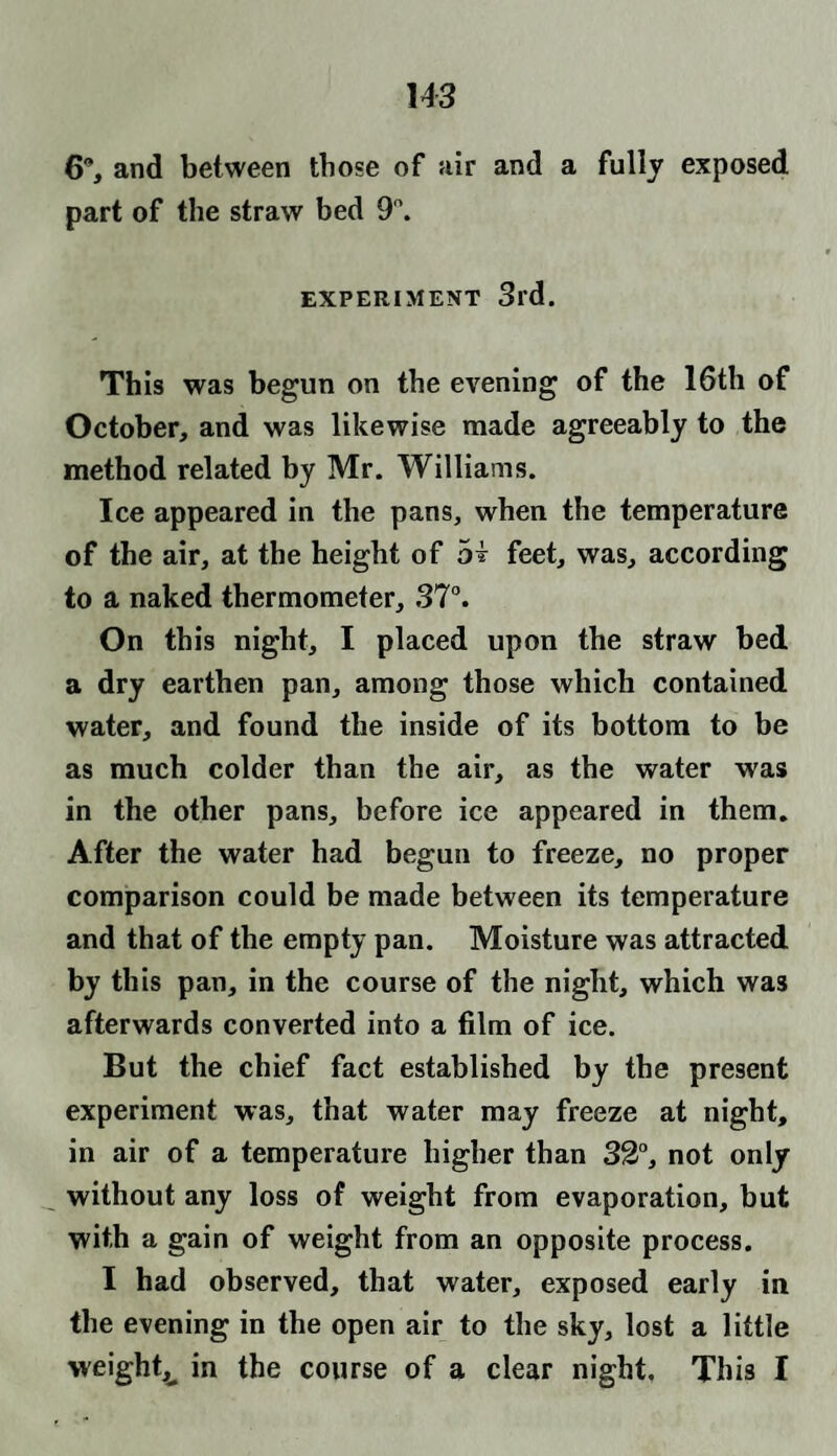 6, and between those of air and a fully exposed part of the straw bed 9°. EXPERIMENT 3rd. This was begun on the evening of the 16th of October, and was likewise made agreeably to the method related by Mr. Williams. Ice appeared in the pans, when the temperature of the air, at the height of hi feet, was, according to a naked thermometer, 37°. On this night, I placed upon the straw bed a dry earthen pan, among those which contained water, and found the inside of its bottom to be as much colder than the air, as the water was in the other pans, before ice appeared in them. After the water had begun to freeze, no proper comparison could be made between its temperature and that of the empty pan. Moisture was attracted by this pan, in the course of the night, which was afterwards converted into a film of ice. But the chief fact established by the present experiment was, that water may freeze at night, in air of a temperature higher than 32°, not only without any loss of weight from evaporation, but with a gain of weight from an opposite process. I had observed, that water, exposed early in the evening in the open air to the sky, lost a little weighty in the course of a clear night. This I