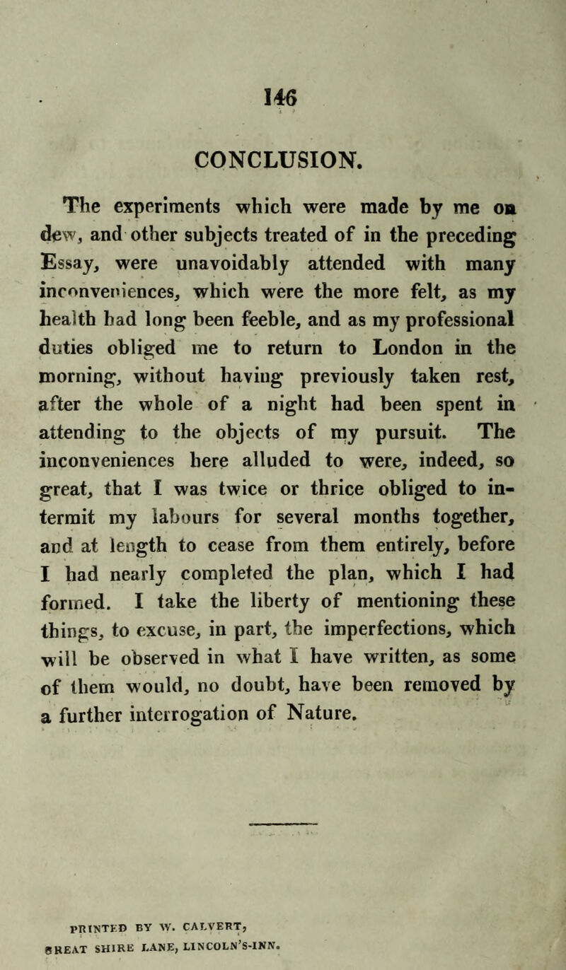 CONCLUSION. The experiments which were made by me oa dew, and other subjects treated of in the preceding Essay, were unavoidably attended with many inconveniences, which were the more felt, as my health had long been feeble, and as my professional duties obliged me to return to London in the morning, without having previously taken rest, after the whole of a night had been spent in attending to the objects of my pursuit. The inconveniences here alluded to were, indeed, so great, that I was twice or thrice obliged to in¬ termit my labours for several months together, and at length to cease from them entirely, before I had nearly completed the plan, which I had formed. I take the liberty of mentioning these things, to excuse, in part, the imperfections, which will be observed in what I have written, as some of them would, no doubt, have been removed by a further interrogation of Nature. PRINTED BY \V. CALVERT, CHEAT SHIRE LANE, LINCOLN’S-INN.