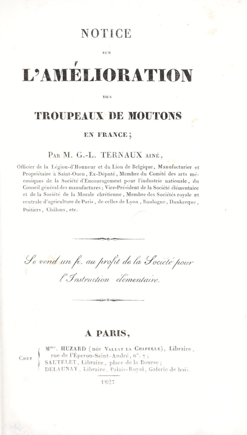 SUR L’AMÉLIORATION Ï>K S TROUPEAUX DE MOUTONS EN FRANCE; Par M. G.-L. TERNAUX aîné. Officier de la Légion-d’Honneur et du Lion de Belgique, Manufacturier et Propriétaire à Saint-Ouen, Ex-Député, Membre du Comité des arts mé¬ caniques de la Société d’Encouragemeut pour l’industrie nationale , du Couseil général des manufactures ; Vice-Président de la Société élémentaire et de la Société de la Morale chrétienne , Membre des Sociétés royale et centrale d’agriculture de Paris , de celles de Lyon , Boulogne, Dunkerque , Poitiers , Châlons, etc. > «3 A PARIS, ■ Mnir. HIJZARD (née Vali,\t la Chapelle), Libraire, ) rue de l’Eperon-Saint-André, n°. 7 ; | SAUTELET, Libraire, place de la Bourse; DELAUNAY , Libraire, Palais-Royal, Calorie de bois 1827