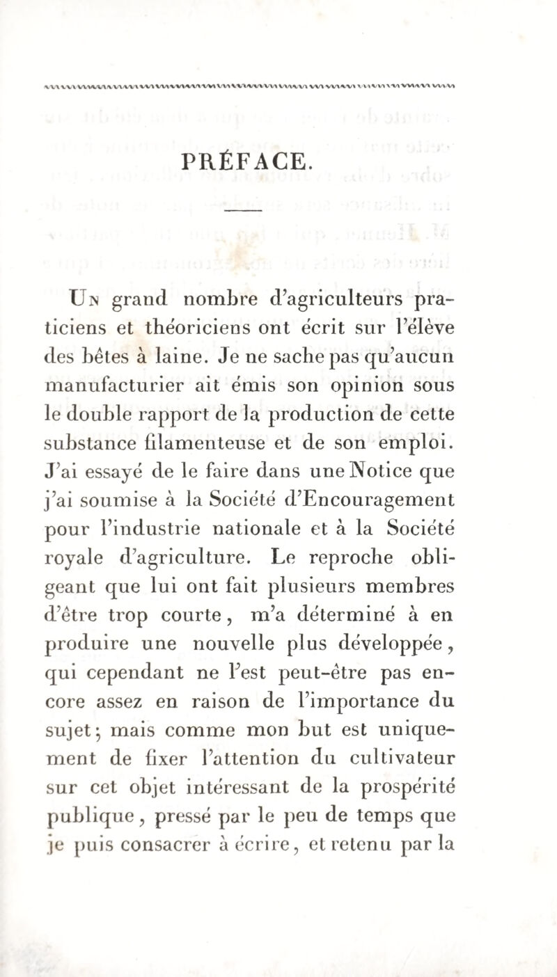 \v\ VV\ WViVUVUt^WU^lWiUtVWUmVWXUlVVWV^ W1VV\W^ VWVt PRÉFACE. Un grand nombre d’agriculteurs pra¬ ticiens et théoriciens ont écrit sur 1 elève des bêtes à laine. Je ne sache pas qu’aucun manufacturier ait émis son opinion sous le double rapport de la production de cette substance filamenteuse et de son emploi. J’ai essayé de le faire dans une Notice que j’ai soumise à la Société d’Encouragement pour l’industrie nationale et à la Société royale d’agriculture. Le reproche obli¬ geant que lui ont fait plusieurs membres d’être trop courte, m’a déterminé à en produire une nouvelle plus développée, qui cependant ne l’est peut-être pas en¬ core assez en raison de l’importance du sujet; mais comme mon but est unique¬ ment de fixer l’attention du cultivateur sur cet objet intéressant de la prospérité publique, pressé par le peu de temps que je puis consacrer à écrire, et retenu par la