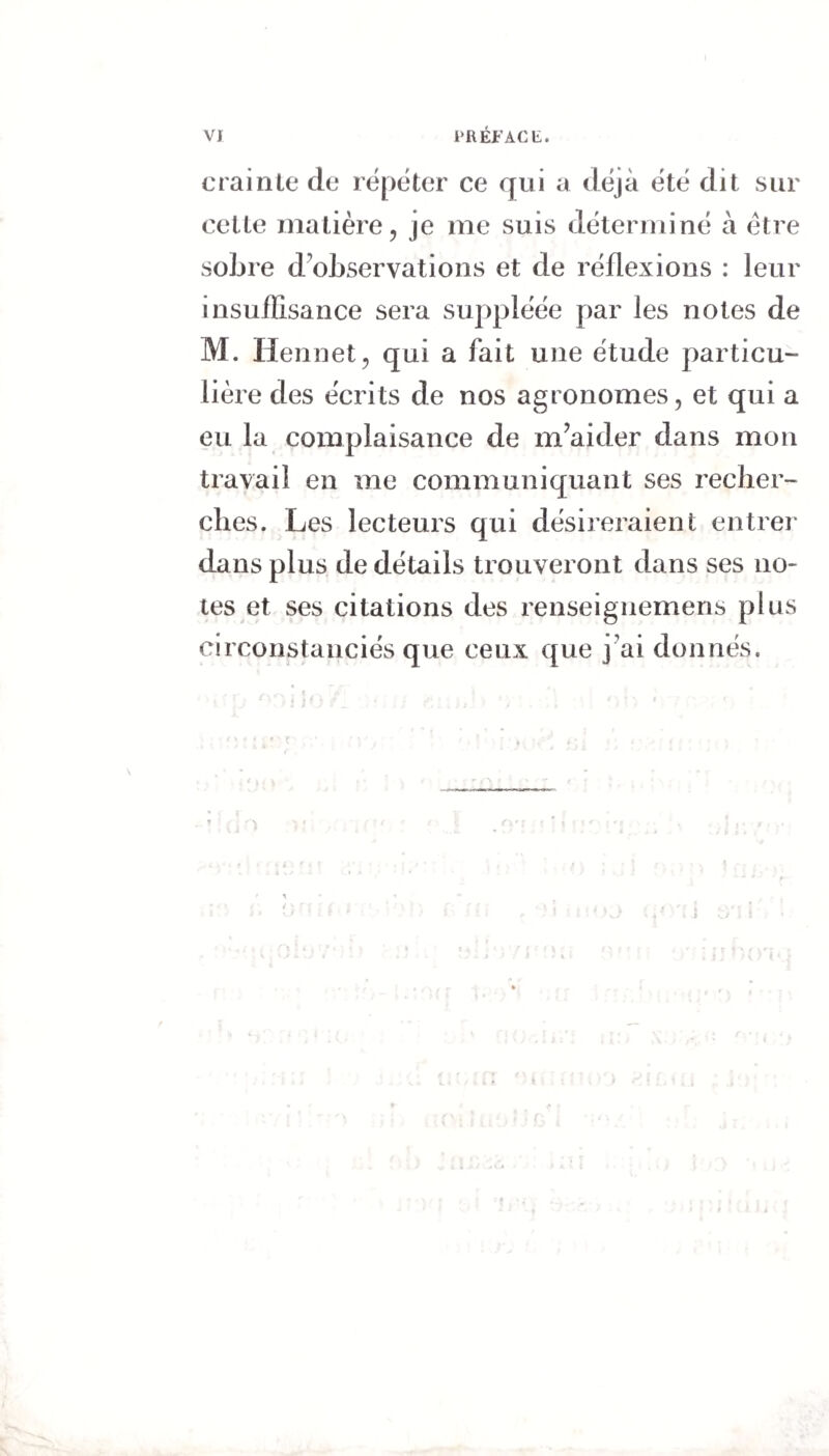 crainte de répéter ce qui a déjà été dit sur cette matière, je me suis déterminé à être sobre d'observations et de réflexions : leur insuffisance sera suppléée par les notes de M. Ilennet, qui a fait une étude particu¬ lière des écrits de nos agronomes, et qui a eu la complaisance de m’aider dans mon travail en me communiquant ses recher¬ ches. Les lecteurs qui désireraient entrer dans plus de détails trouveront dans ses no* tes et ses citations des renseignemens plus circonstanciés que ceux que j'ai donnés.