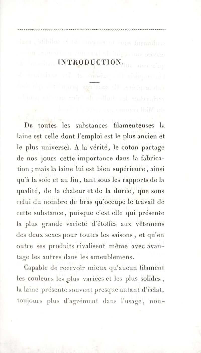 \ VW%\ VV«% mv^ wtA V\> VU V\^vu \ »WV \ vvv\-uv\ X V\ VUUVVVl W>v\<\\V> W%W% INTRODUCTION. De toutes les substances filamenteuses la laine est celle dont l'emploi est le plus ancien et le plus universel. A la vérité, le coton partage de nos jours cette importance dans la fabrica¬ tion ; mais la laine lui est bien supérieure , ainsi qu’à la soie et au lin, tant sous les rapports de la qualité, de la chaleur et de la durée, que sous celui du nombre de bras qu’occupe le travail de cette substance, puisque c’est elle qui présente la plus grande variété d’étoffes aux vêtemens des deux sexes pour toutes les saisons , et qu’en outre ses produits rivalisent meme avec avan¬ tage les autres dans les ameublemens. Capable de recevoir mieux qu’aucun filament les couleurs les nlus variées et les plus solides, la laitie présente souvent presque autant d’éclat, toujours plus d’agrément dans l’usage, non-