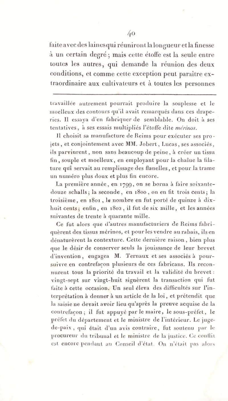 iaiteavecdes lainesqui réuniront la longueur et la finesse à un certain degré • mais cette étoffe est la seule entre toutes les autres, qui demande la réunion des deux conditions, et comme celte exception peut paraître ex¬ traordinaire aux cultivateurs et à toutes les personnes travaillée autrement pourrait produire la souplesse et le moelleux des contours qu'il avait remarqués dans ces drape¬ ries. Il essaya d’en fabriquer de semblable. On doit à ses tentatives, à ses essais multipliés l’étoffe dite mérinos. Il choisit sa manufacture de Reims pour exécuter ses pro¬ jets, et conjointement avec MM. Jobert, Lucas, ses associés, ils parvinrent, non sans beaucoup de peine , à créer un tissu fin, souple et moelleux, en employant pour la chaîne la fila¬ ture qui servait au remplissage des flanelles, et pour la trame un numéro plus doux et plus fin encore. La première année, en 1799, on se borna à faire soixante- douze sclialls; la seconde , en 1800 , on en fit trois cents; la troisième, en 1801 , le nombre en fut porté de quinze à dix- huit cents; enfin, en 1802 , il fut de six mille, et les années suivantes de trente à quarante mille. Ce fut alors que d’autres manufacturiers de Reims fabri¬ quèrent des tissus mérinos, et pour les vendre au rabais, ils en dénaturèrent la contexture. Cette dernière raison, bien plus que le désir de conserver seids la jouissance de leur brevet d’invention, engagea M. Ternaux et ses associés à pour¬ suivre en contrefaçon plusieurs de ces fabricans. Ils recon¬ nurent tous la priorité du travail et la validité du brevet : vingt-sept sur vingt-huit signèrent la transaction qui fut faite à cette occasion. Un seul éleva des difficultés sur l’in¬ terprétation à donner à un article de la loi, et prétendit que la saisie ne devait avoir lieu qu’après la preuve acquise de la contrefaçon; il fut appuyé par le maire, le sous-préfet, le préfet du département et le ministre de l’intérieur. Le juge- de-paix , qui était d’un avis contraire, fut soutenu par le procureur du tribunal et le ministre de la justice. Ce conflit est encore pendant au Conseil d’état. On n’était pas alors