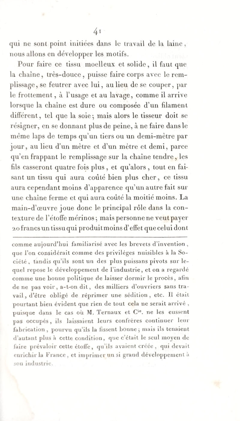 qui ne sont point initiées dans le travail de la laine , nous allons en développer les motifs. Pour faire ce tissu moelleux et solide, il faut que la chaîne, très-douce, puisse faire corps avec le rem¬ plissage, se feutrer avec lui, au lieu de se couper, par le frottement, à l’usage et au lavage, comme il arrive lorsque la chaîne est dure ou composée d’un filament différent, tel que la soie -, mais alors le tisseur doit se résigner, en se donnant plus de peine, à ne faire dans le même laps de temps qu’un tiers ou un demi-mètre par jour, au lieu d’un mètre et d’un mètre et demi, parce qu’en frappant le remplissage sur la chaîne tendre, les fils casseront quatre fois plus , et qu’alors , tout en fai¬ sant un tissu qui aura coûté bien plus cher, ce tissu aura cependant moins d’apparence qu’un autre fait sur une chaîne ferme et qui aura coûté la moitié moins. La main-d’œuvre joue donc le principal rôle dans la con¬ texture de l’étoffe mérinos \ mais personne ne veut payer 20 francs un tissu qui produit moins d’effet que celui dont comme aujourd’hui familiarisé avec les brevets d’invention , que l’on considérait comme des privilèges nuisibles à la So¬ ciété , tandis qu’ils sont un des plus puissans pivots sur le¬ quel repose le développement de l’industrie, et on a regardé comme une bonne politique de laisser dormir le procès, afin de ne pas voir, a-t-on dit, des milliers d’ouvriers sans tra¬ vail, d’être obligé de réprimer une sédition, etc. Il était pourtant bien évident que rien de tout cela ne serait arrivé , puisque dans le cas où M. Ternaux et Cie. ne les eussent pas occupés, ils laissaient leurs confrères continuer leur fabrication , pourvu qu’ils la fissent bonne ; mais ils tenaient d’autant plus à cette condition, que c’était le seul moyen de faire prévaloir cette étoffe, qu’ils avaient créée, qui devait enrichir la France , et imprimer un si grand développement à son industrie.