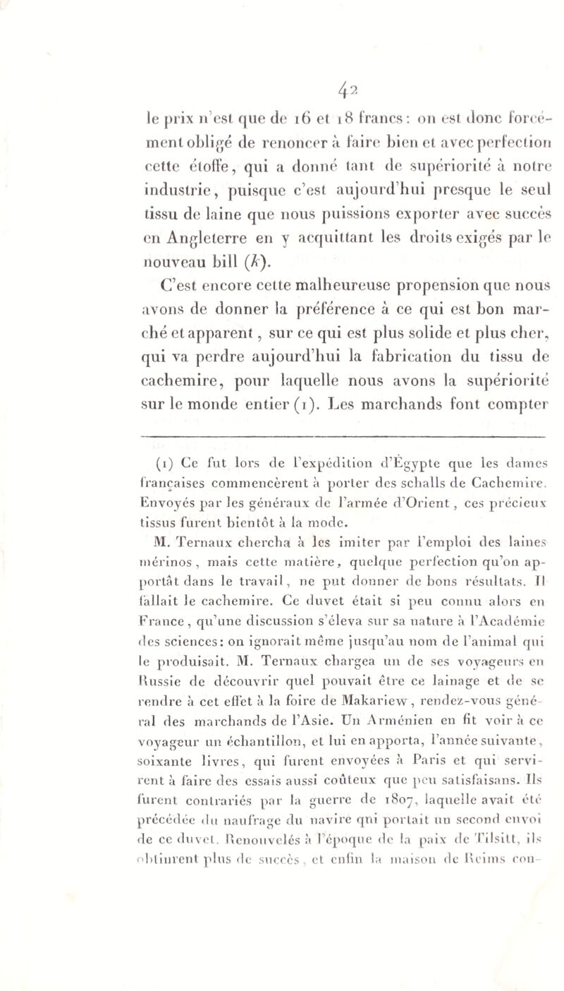 le prix n est que de 16 et 18 francs: on est donc forcé¬ ment obligé de renoncera faire bien et avec perfection cette étoffe, qui a donné tant de supériorité à notre industrie, puisque c’est aujourd’hui presque le seul tissu de laine que nous puissions exporter avec succès en Angleterre en y acquittant les droits exigés parle nouveau bill (A). C’est encore cette malheureuse propension que nous avons de donner la préférence à ce qui est bon mar¬ ché et apparent, sur ce qui est plus solide et plus cher, qui va perdre aujourd’hui la fabrication du tissu de cachemire, pour laquelle nous avons la supériorité sur le monde entier (i). Les marchands font compter (i) Ce fut lors de l’expédition d’Égypte que les dames françaises commencèrent à porter des schalls de Cachemire. Envoyés par les généraux de farinée d’Orient, ces précieux tissus furent bientôt à la mode. M. Ternaux chercha à les imiter par l’emploi des laines mérinos, mais cette matière, quelque perfection qu’on ap¬ portai dans le travail, ne put donner de bons résultats. Il fallait le cachemire. Ce duvet était si peu connu alors en France, qu’une discussion s’éleva sur sa nature à l’Académie des sciences: on ignorait même jusqu’au nom de l’animal qui le produisait. M. Ternaux chargea un de ses voyageurs en Russie de découvrir quel pouvait être ce lainage et de sc rendre à cet effet à la foire de Makariew, rendez-vous géné¬ ral des marchands de l’Asie. Un Arménien en fit voir à ce voyageur un échantillon, et lui en apporta, l’année suivante, soixante livres, qui furent envoyées à Paris et qui servi¬ rent à faire des essais aussi coûteux que peu satisfaisons. Us furent contrariés par la guerre de 1807, laquelle avait été précédée du naufrage du navire qui portait un second envoi de ce duvet. Renouvelés à l’époque de la paix de Tilsilt, ils obtinrent plus de succès, et enfin la maison de Reims con