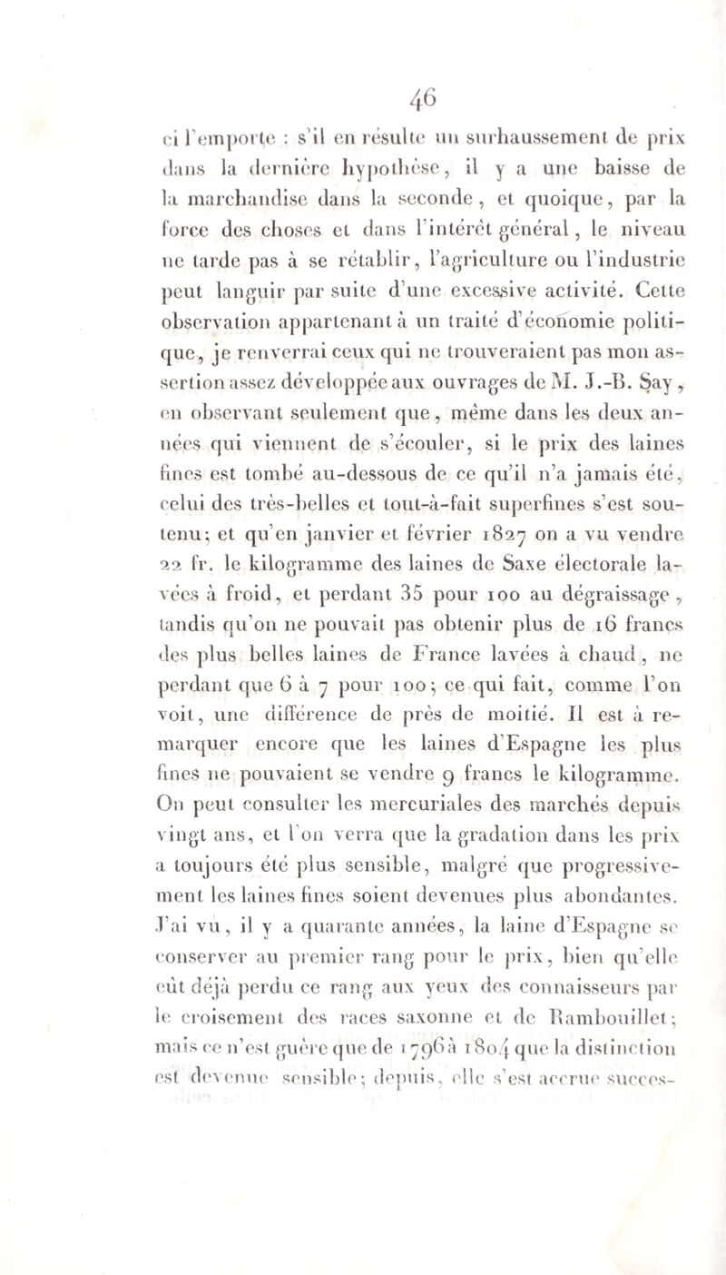 ci l'emporte : s'il en résulte un surhaussement de prix dans la dernière hypothèse, il y a une baisse de la marchandise dans la seconde , et quoique, par la force des choses et dans l’intérêt général, le niveau ne tarde pas à se rétablir > l’ag ricullure ou l’industrie peut languir par suite d’une excessive activité. Celte observation appartenant à un traité d’économie politi¬ que, je renverrai ceux qui ne trouveraient pas mon as¬ sertion assez développée aux ouvrages de M. J.-B. Say, en observant seulement que, même dans les deux an¬ nées qui viennent de s’écouler, si le prix des laines fines est tombé au-dessous de ce qu’il n’a jamais été, celui des très-belles et tout-à-fait superfines s’est sou¬ tenu^ et qu’en janvier et février 1827 on a vu vendre 22 fr. le kilogramme des laines de Saxe électorale la¬ vées à froid, et perdant 35 pour 100 au dégraissage , tandis qu’on ne pouvait pas obtenir plus de 16 francs des plus belles laines de France lavées à chaud , ne perdant que 6 à 7 pour 100; ce qui fait, comme l’on voit, une différence de près de moitié. Il est à re¬ marquer encore que les laines d Espagne les plus fines 11e pouvaient se vendre 9 francs le kilogramme. On peut consulter les mercuriales des marchés depuis vingt ans, et l’on verra que la gradation dans les prix a toujours été plus sensible, malgré que progressive¬ ment les laines fines soient devenues plus abondantes. J’ai vu, il y a quarante années, la laine d’Espagne se conserver au premier rang pour le prix, bien qu elle eut déjà perdu ce rang aux yeux des connaisseurs par le croisement des races saxonne et de Rambouillet; mais ce n’est guère que de 1796a 18o4 que la distinction est devenue sensible; depuis, (die s’est accrue succès-