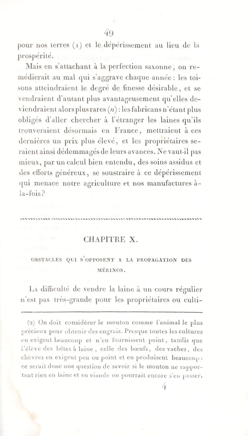 pour nos terres (i) et le dépérissement au lieu de la prospérité. Mais en s’attachant à la perfection saxonne, on re¬ médierait au mal qui s’aggrave chaque année : les toi¬ sons atteindraient le degré de finesse désirable, et se vendraient d'autant plus avantageusement qu elles de¬ viendraient alors plus rares (ri) : les fahricans n’étant plus obligés d’aller chercher à l’étranger les laines qu’ils trouveraient désormais en France, mettraient à ces dernières un prix plus élevé, et les propriétaires se¬ raient ainsi dédommagés de leurs avances. N e vaut-il pas mieux, par un calcul bien entendu, des soins assidus et des efforts généreux, se soustraire à ce dépérissement qui menace notre agriculture et nos manufactures à- ia-fois? WV\W WV VXWVWW» CHAPITRE X. OBSTACLES QUI SUPPOSENT A LA PROPAGATION DES MÉRINOS. La difficulté de vendre la laine à un cours régulier n’est pas très-grande pour les propriétaires ou culti- (2) On doit considérer le mouton comme ranimai le plus précieux pour obtenir des engrais. Presque toutes les cultures en exigeut beaucoup et. n’en fournissent point, tandis que i’élève des bêles à laine , celle des bœufs, des vaches, des chèvres en exigent peu ou point et en produisent beaucoup: ce serait donc une question de savoir si le mouton 11e rappor¬ tant rien en laine et en viande on pourrait encore s’en passer. 4