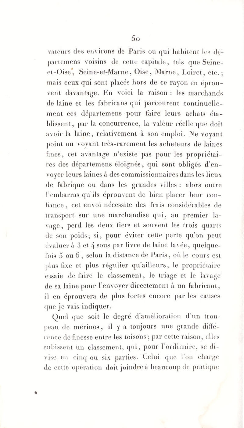 valeurs des environs de Paris ou qui habitent les dé¬ partemens voisins de cette capitale, tels que Seine- et-Oise* Seine-et-Marne, Oise, Marne, Loiret, etc.: mais ceux qui sont placés hors de ce rayon en éprou¬ vent davantage. En voici la raison : les marchands de laine et les fabricans qui parcourent continuelle¬ ment ces départemens pour faire leurs achats éta¬ blissent, par la concurrence, la valeur réelle que doit avoir la laine, relativement à son emploi. Ne voyant point ou voyant très-rarement les acheteurs de laines fines, cet avantage n’existe pas pour les propriétai¬ res des départemens éloignés, qui sont obligés d’en¬ voyer leurs laines à des commissionnaires dans les lieux de fabrique ou dans les grandes villes : alors outre l’embarras qu ils éprouvent de bien placer leur con¬ fiance, cet envoi nécessite des frais considérables de transport sur une marchandise qui, au premier la¬ vage, perd les deux tiers et souvent les trois quarts de son poids; si, pour éviter cette perte qu’on peut évaluer à 3 et 4 sous par livre de laine lavée, quelque¬ fois 5 ou 6 , selon la distance de Paris, où le cours est plus fixe et plus régulier qu’ailleurs, le propriétaire essaie de faire le classement, le triage et le lavage de sa laine pour l’envoyer directement à un fabricant, il en éprouvera de plus fortes encore par les causes que je vais indiquer. Quel que soit le degré d’amélioration d’un trou¬ peau de mérinos, il y a toujours une grande diffé¬ rence de finesse entre les toisons ; par cette raison, elles subissent un classement, qui, pour l’ordinaire, se di¬ vise en cinq ou six parties. Celui que l’on charge île cette opération doit joindre à beaucoup de pratique