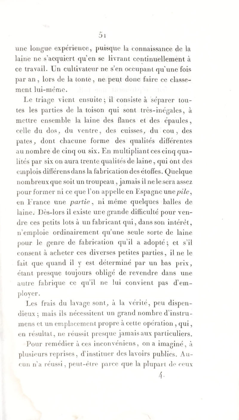 01 une longue expérience, puisque la connaissance de la laine ne s’acquiert qu’en se livrant continuellement à ce travail. Un cultivateur ne s’en occupant qu’une fois par an , lors de la tonte, ne peut donc faire ce classe¬ ment lui-mëme. Le triage vient ensuite $ il consiste à séparer tou¬ tes les parties de la toison qui sont très-inégales, à mettre ensemble la laine des flancs et des épaules, celle du dos, du ventre, des cuisses, du cou, des pâtes, dont chacune forme des qualités differentes au nombre de cinq ou six. En multipliant ces cinq qua¬ lités par six on aura trente qualités de laine, qui ont des emplois différens dans la fabrication des étoffes. Quelque nombreux que soit un troupeau , jamais il ne le sera assez pour former ni ce que l’on appelle en Espagne une pile, en France une partie, ni même quelques balles de laine. Dès-lors il existe une grande difficulté pour ven¬ dre ces petits lots à un fabricant qui, dans son intérêt, n’emploie ordinairement qu’une seule sorte de laine pour le genre de fabrication qu’il a adopté ; et s’il consent à acheter ces diverses petites parties, il ne le fait que quand il y est déterminé par un bas prix, étant presque toujours obligé de revendre dans une autre fabrique ce qu’il ne lui convient pas d’em¬ ployer. Les frais du lavage sont, à la vérité, peu dispen¬ dieux ; mais ils nécessitent un grand nombre d’instru- mens et un emplacement propre à cette opération , qui, en résultat, ne réussit presque jamais aux particuliers. Pour remédier à ces inconvéniens, on a imaginé, à plusieurs reprises, d’instituer des lavoirs publics. Au¬ cun n’a réussi, peut-être parce que la plupart de ceux 4-