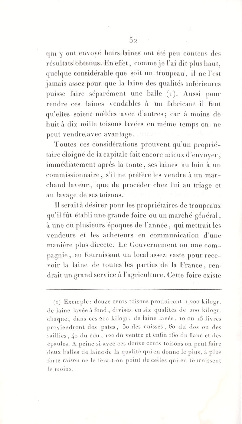 (jui y ont envoyé leurs laines ont été peu contens des résultats obtenus. En effet, comme je l’ai dit plus haut, quelque considérable que soit un troupeau, il ne l’est jamais assez pour que la laine des qualités inférieures puisse faire séparément une balle (i). Aussi pour rendre ces laines vendables à un fabricant il faut quelles soient mêlées avec d’autres; car à moins de huit à dix mille toisons lavées en même temps on ne peut vendre.avec avantage. Toutes ces considérations prouvent qu’un proprié¬ taire éloigné de la capitale fait encore mieux d’envoyer, immédiatement après la tonte, ses laines au loin à un commissionnaire, s’il ne préfère les vendre à un mar¬ chand laveur, que de procéder chez lui au triage et au lavage de ses toisons. 11 serait à désirer pour les propriétaires de troupeaux qu’il fut établi une grande foire ou un marché général, à une ou plusieurs époques de l’année, qui mettrait les vendeurs et les acheteurs en communication d’une manière plus directe. Le Gouvernement ou une com¬ pagnie, en fournissant un local assez vaste pour rece¬ voir la laine de toutes les parties de la France, ren¬ drait un grand service à l’agriculture. Cette foire existe (ij Exemple: douze cents toisons produiront 1,200 kilogr. de laine lavée à fond , divisés en six qualités de 200 kilogr. chaque; dans ces 200 kilogr. de laine lavée, 10 ou 15 livres proviendront des pâtes, 5o des cuisses, ëo du dos ou des saillies, 40 fin cou, 120 du ventre et enfin 160 du flanc et des épaules. A. peine si avec ces douze cents toisons on peut faire deux balles de laine de la qualité qui en donne le plus, à plus forte raison ne le fera-t-on point de celles qui en fournissent le moins.