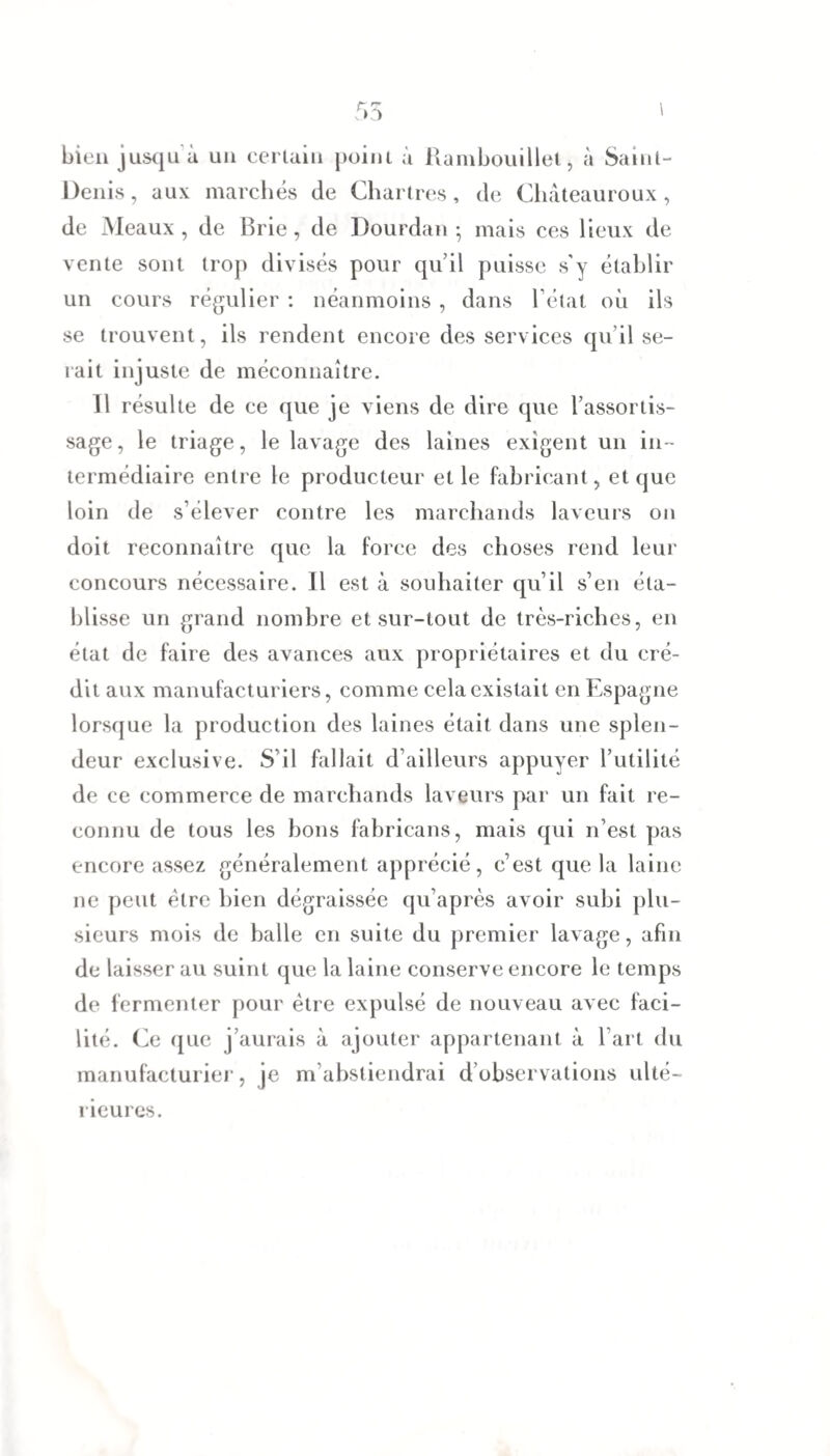 bien jusqu à un certain point à Rambouillet, à Saint- Denis, aux marchés de Chartres, de Châteauroux, de Meaux , de Brie, de Dourdan -, mais ces lieux de vente sont trop divisés pour qu’il puisse s'y établir un cours régulier : néanmoins , dans l’état où ils se trouvent, ils rendent encore des services qu’il se¬ rait injuste de méconnaître. 11 résulte de ce que je viens de dire que l’assortis¬ sage, le triage, le lavage des laines exigent un in¬ termédiaire entre le producteur et le fabricant, et que loin de s’élever contre les marchands laveurs on doit reconnaître que la force des choses rend leur concours nécessaire. Il est à souhaiter qu’il s’en éta¬ blisse un grand nombre et sur-tout de très-riches, en état de faire des avances aux propriétaires et du cré¬ dit aux manufacturiers, comme cela existait en Espagne lorsque la production des laines était dans une splen¬ deur exclusive. S’il fallait d’ailleurs appuyer l’utilité de ce commerce de marchands laveurs par un fait re¬ connu de tous les bons fabricans, mais qui n’est pas encore assez généralement apprécié, c’est que la laine ne peut être bien dégraissée qu’après avoir subi plu¬ sieurs mois de balle en suite du premier lavage, afin de laisser au suint que la laine conserve encore le temps de fermenter pour être expulsé de nouveau avec faci¬ lité. Ce que j’aurais à ajouter appartenant à l’art du manufacturier, je m’abstiendrai d observations ulté¬ rieures.