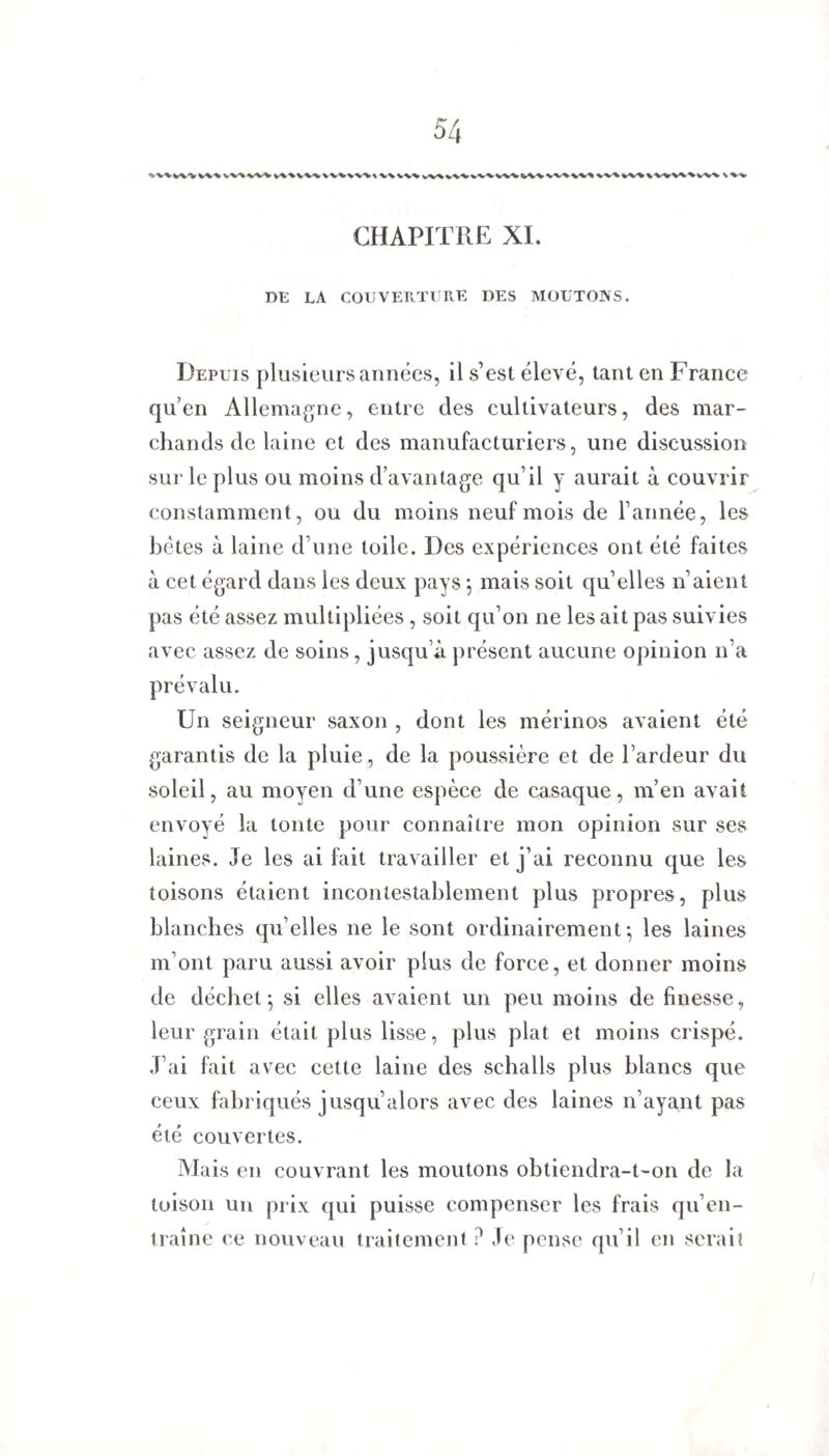 ^V%v\\V\>VV\VV^> CHAPITRE XI. DE LA COUVERTURE DES MOUTONS. Depuis plusieurs années, il s’est élevé, tant en France qu’en Allemagne, entre des cultivateurs, des mar¬ chands de laine et des manufacturiers, une discussion sur le plus ou moins d’avantage qu’il y aurait à couvrir constamment, ou du moins neuf mois de l’année, les bêtes à laine d’une toile. Des expériences ont été faites à cet égard dans les deux pays ; mais soit qu’elles n’aient pas été assez multipliées, soit qu’on ne les ait pas suivies avec assez de soins, jusqu’à présent aucune opinion n’a prévalu. Un seigneur saxon , dont les mérinos avaient été garantis de la pluie, de la poussière et de l’ardeur du soleil, au moyen d’une espèce de casaque, m’en avait envoyé la tonte pour connaître mon opinion sur ses laines. Je les ai fait travailler et j’ai reconnu que les toisons étaient incontestablement plus propres, plus blanches qu’elles ne le sont ordinairement-, les laines m’ont paru aussi avoir plus de force, et donner moins de déchet; si elles avaient un peu moins de finesse, leur grain était plus lisse, plus plat et moins crispé. J’ai fait avec cette laine des schalls plus blancs que ceux fabriqués jusqu’alors avec des laines n’ayant pas été couvertes. Mais en couvrant les moutons obtiendra-t-on de la toison un prix qui puisse compenser les frais qu’en¬ traîne ce nouveau traitement ? Je pense qu’il en serait