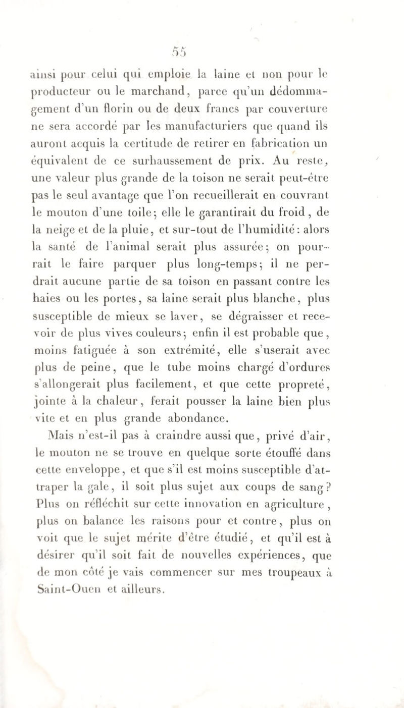 ainsi pour celui qui emploie la laine et non pour le producteur ou le marchand, parce qu’un dédomma¬ gement d’un florin ou de deux francs par couverture ne sera accordé par les manufacturiers que quand ils auront acquis la certitude de retirer en fabrication un équivalent de ce surhaussement de prix. Au reste9 une valeur plus grande de la toison ne serait peut-être pas le seul avantage que l’on recueillerait en couvrant le mouton d'une toile*, elle le garantirait du froid, de la neige et de la pluie, et sur-tout de l’humidité: alors la santé de l’animal serait plus assurée; on pour¬ rait le faire parquer plus long-temps; il ne per¬ drait aucune partie de sa toison en passant contre les haies ou les portes, sa laine serait plus blanche, plus susceptible de mieux se laver, se dégraisser et rece¬ voir de plus vives couleurs; enfin il est probable que , moins fatiguée à son extrémité, elle s’userait avec plus de peine, que le tube moins chargé d’ordures s allongerait plus facilement, et que cette propreté, jointe à la chaleur, ferait pousser la laine bien plus vite et en plus grande abondance. Mais n’est-il pas à craindre aussi que, privé d’air, le mouton ne se trouve en quelque sorte étouffé dans cette enveloppe, et que s’il est moins susceptible d’at¬ traper la gale, il soit plus sujet aux coups de sang? Plus on réfléchit sur cette innovation en agriculture , plus on balance les raisons pour et contre, plus on voit que le sujet mérite d’être étudié, et qu’il est à désirer qu il soit fait de nouvelles expériences, que de mon côté je vais commencer sur mes troupeaux à Saint-Oucn et ailleurs.