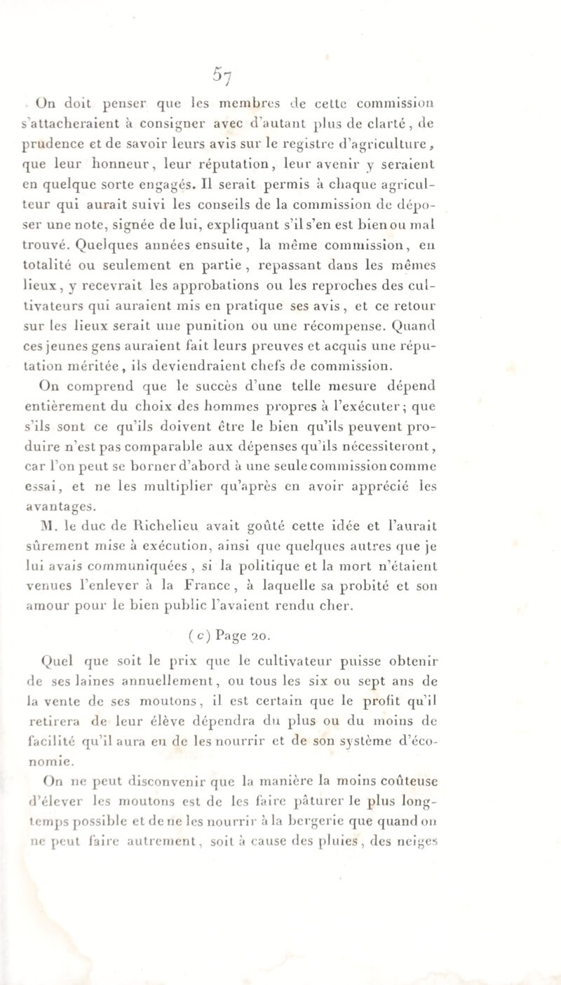 5-j On doit penser que les membres de cette commission s'attacheraient à consigner avec d’autant plus de clarté, de prudence et de savoir leurs avis sur le registre d’agriculture, que leur honneur, leur réputation, leur avenir y seraient en quelque sorte engagés. Il serait permis à chaque agricul¬ teur qui aurait suivi les conseils de la commission de dépo¬ ser une note, signée de lui, expliquant s’il s’en est bien ou mal trouvé. Quelques années ensuite, la même commission, en totalité ou seulement en partie , repassant dans les mêmes lieux, y recevrait les approbations ou les reproches des cul¬ tivateurs qui auraient mis en pratique ses avis, et ce retour sur les lieux serait une punition ou une récompense. Quand ces jeunes gens auraient fait leurs preuves et acquis une répu¬ tation méritée, ils deviendraient chefs de commission. On comprend que le succès d’une telle mesure dépend entièrement du choix des hommes propres à l’exécuter; que s’ils sont ce qu’ils doivent être le bien qu’ils peuvent pro¬ duire n’est pas comparable aux dépenses qu’ils nécessiteront, car l’on peut se borner d’abord à une seule commission comme essai, et ne les multiplier qu’après en avoir apprécié les avantages. M. le duc de Richelieu avait goûté cette idée et l’aurait sûrement mise à exécution, ainsi que quelques autres que je lui avais communiquées , si la politique et la mort n’étaient venues l’enlever à la France , à laquelle sa probité et son amour pour le bien public l’avaient rendu cher. ( c) Page 20. Quel que soit le prix que le cultivateur puisse obtenir de ses laines annuellement, ou tous les six ou sept ans de la vente de ses moutons, il est certain que le profit qu’il retirera de leur élève dépendra du plus ou du moins de facilité qu’il aura eu de les nourrir et de son système d’éco¬ nomie. On ne peut disconvenir que la manière la moins coûteuse d’élever les moutons est de les faire pâturer le plus long¬ temps possible et de ne les nourrir à la bergerie que quand ou ne peut faire autrement, soit à cause des pluies, des neiges