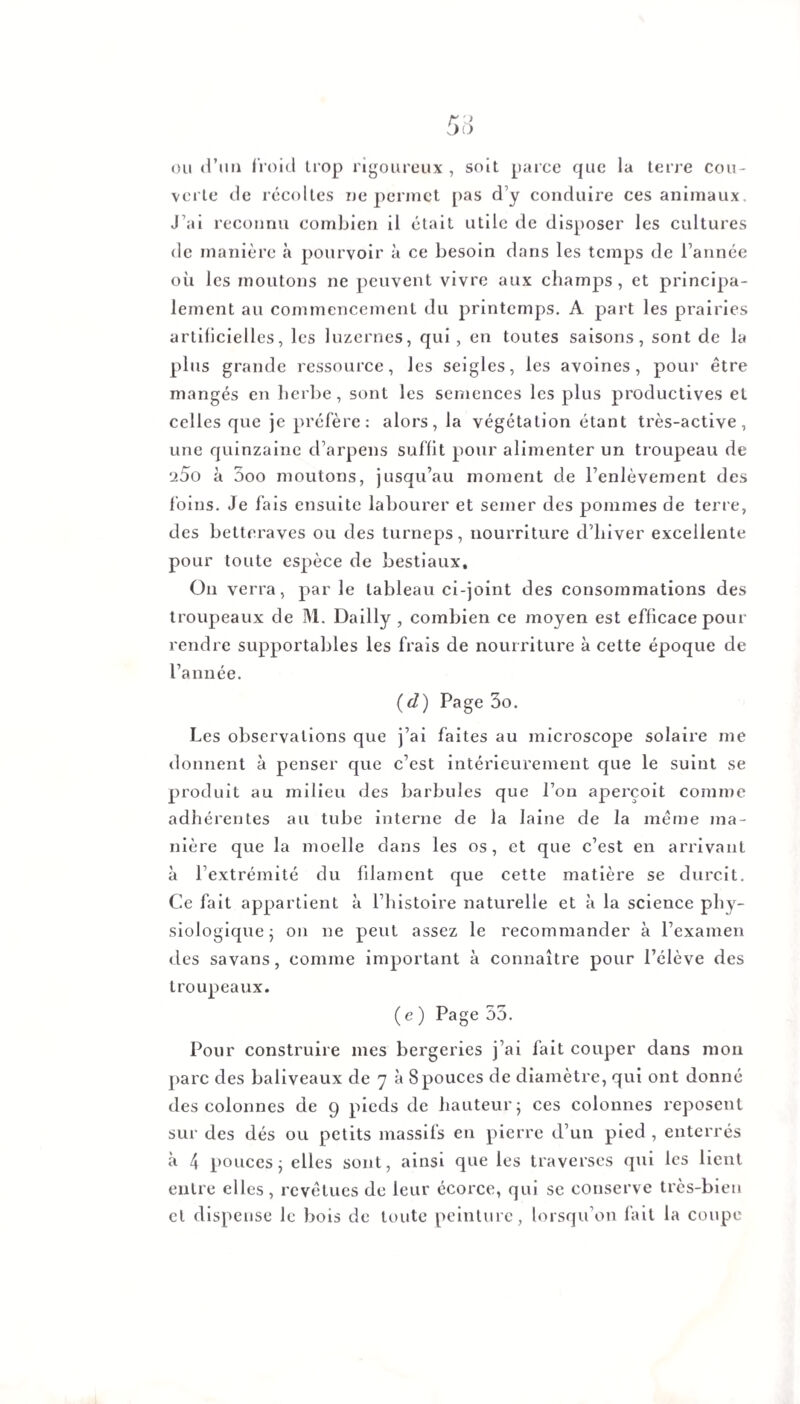 ou d’un froid trop rigoureux , soit parce que la terre cou¬ verte de récoltes ne permet pas d’y conduire ces animaux. J’ai reconnu combien il était utile de disposer les cultures de manière à pourvoir à ce besoin dans les temps de l’année où les moutons ne peuvent vivre aux champs, et principa¬ lement au commencement du printemps. A part les prairies artificielles, les luzernes, qui , en toutes saisons, sont de la plus grande ressource, les seigles, les avoines, pour être mangés en herbe, sont les semences les plus productives et celles que je préfère: alors, la végétation étant très-active, une quinzaine d’arpens suffit pour alimenter un troupeau de 25o à 5oo moutons, jusqu’au moment de l’enlèvement des foins. Je fais ensuite labourer et semer des pommes de terre, des betteraves ou des turneps, nourriture d’hiver excellente pour toute espèce de bestiaux. On verra, par le tableau ci-joint des consommations des troupeaux de M. Dailly , combien ce moyen est efficace pour rendre supportables les frais de nourriture à cette époque de l’année. (d) Page 3o. Les observations que j’ai faites au microscope solaire me donnent à penser que c’est intérieurement que le suint se produit au milieu des barbules que l’on aperçoit comme adhérentes au tube interne de la laine de la même ma¬ nière que la moelle dans les os, et que c’est en arrivant à l’extrémité du filament que cette matière se durcit. Ce fait appartient à l’histoire naturelle et à la science phy¬ siologique ; on ne peut assez le recommander à l’examen des savans, comme important à connaître pour l’élève des troupeaux. ( e ) Page 55. Pour construire mes bergeries j’ai fait couper dans mon parc des baliveaux de 7 à 8 pouces de diamètre, qui ont donné des colonnes de 9 pieds de hauteur 5 ces colonnes reposent sur des dés ou petits massifs en pierre d’un pied , enterrés à 4 pouces ; elles sont, ainsi que les traverses qui les lient entre elles, revêtues de leur écorce, qui se conserve très-bien et dispense le bois de toute peinture, lorsqu’on fait la coupe