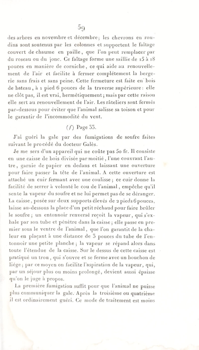 des arbres en novembre et décembre; les chevrons en ron¬ dins sont soutenus par les colonnes et supportent le laitage couvert de chaume en paille, que l’on peut remplacer par du roseau ou du jonc. Ce faîtage forme une saillie de 15 à 18 pouces en manière de corniche, ce qui aide au renouvelle¬ ment de l’air et facilite à fermer complètement la berge¬ rie sans frais et sans peine. Cette fermeture est faite en'bois de bateau, à 1 pied 6 pouces de la traverse supérieure: elle ne clôt pas, il est vrai, hermétiquement ; mais par cette raison elle sert au renouvellement de l’air. Les râteliers sont fermés par-dessous pour éviter que l’animal salisse sa toison et pour le garantir de l’incommodité du vent. (f) Page 55. J’ai guéri la gale par des fumigations de soufre faites suivant le procédé du docteur Galès. Je me sers d’un appareil qui ne coûte pas 5o fr. Il consiste en une caisse de bois divisée par moitié , l’une couvrant l’au¬ tre , garnie de papier en dedans et laissant une ouverture pour faire passer la tête de l’animal. A cette ouverture est attaché un cuir fermant avec une coulisse ; ce cuir donne la facilité de serrer à volonté le cou de l’animal, empêche qu’il sente la vapeur du soufreetne lui permet pas de se déranger. La caisse , posée sur deux supports élevés de 2 pieds 6pouces, laisse au-dessous la place d’un petit réchaud pour faire brûler le soufre; un entonnoir renversé reçoit la vapeur, qui s’ex¬ hale par son tube et pénètre dans la caisse ; elle passe en pre¬ mier sous le ventre de l’animal, que l’on garantit de la cha¬ leur en plaçant à une distance de 5 pouces du tube de l’en¬ tonnoir une petite planche ; la vapeur se répand alors dans toute l’étendue de la caisse. Sur Je dessus de cette caisse est pratiqué un trou , qui s’ouvre et se ferme avec un bouchon de liège; par ce moyen on facilite l’aspiration de la vapeur, qui, par un séjour plus ou moins prolongé, devient aussi épaisse qu’on le juge à propos. La première fumigation suffit pour que l’animal ne puisse plus communiquer la gale. Après la troisième ou quatrième il est ordinairement guéri. Ce mode de traitement est moins