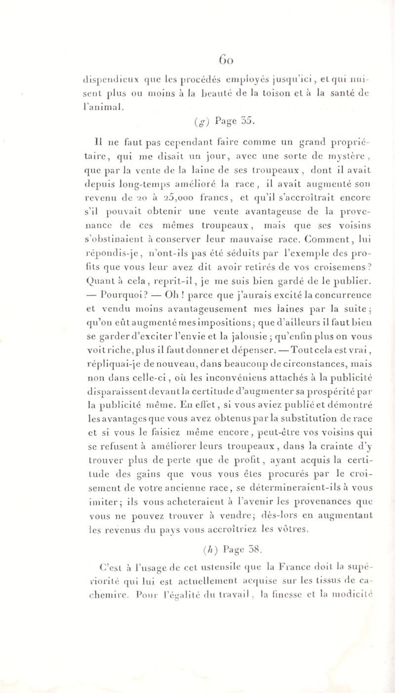 Go dispendieux que les procédés employés jusqu’ici, etqm nui¬ sent plus ou moins à la beauté de la toison et à la santé de l’animal. (g) Pa8e 35- 11 ne faut pas cependant faire comme un grand proprié¬ taire, qui me disait un jour, avec une sorte de mystère, que par la vente de la laine de ses troupeaux , dont il avait depuis long-temps amélioré la race , il avait augmenté son revenu de 9.0 à 25,000 francs, et qu’il s’accroîtrait encore s’il pouvait obtenir une vente avantageuse de la prove¬ nance de ces mêmes troupeaux, mais que ses voisins s’obstinaient à conserver leur mauvaise race. Comment , lui répondis-je, n’ont-ils pas été séduits par l’exemple des pro¬ fits que vous leur avez dit avoir retirés de vos croisemens? Quant à cela, reprit-il, je me suis bien gardé de le publier. — Pourquoi? — Oh ! parce que j’aurais excité la concurrence et vendu moins avantageusement mes laines par la suite; qu’on eût augmenté mes impositions ; que d’ailleurs il faut bien se garder d’exciter l’envie et la jalousie ; qu’enfm plus on vous voit riche, plus il faut donner et dépenser. — Tout cela est vrai, répliquai-je de nouveau, dans beaucoup de circonstances, mais non dans celle-ci, où les inconvéniens attachés à la publicité disparaissent devant la certitude d’augmenter sa prospérité par la publicité même. En effet, si vous aviez publié et démontré les avantages que vous avez obtenus par la substitution de race et si vous le faisiez même encore, peut-être vos voisins qui se refusent à améliorer leurs troupeaux, dans la crainte d’y trouver plus de perte que de profit, ayant acquis la certi¬ tude des gains que vous vous êtes procurés par le croi¬ sement de votre ancienne race, se détermineraient-ils à vous imiter; ils vous achèteraient à l’avenir les provenances que vous ne pouvez trouver à vendre; dès-lors en augmentant les revenus du pays vous accroîtriez les vôtres. (A) Page 58. C’est à l’usage de cet ustensile que la France doit la supé¬ riorité qui lui est actuellement acquise sur les tissus de ca¬ chemire. Pour l’égalité du travail , la finesse et la modicité