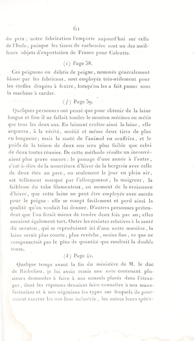 du prix , notre fabrication l’emporte aujourd’hui sur celle de l lndc, puisque les tissus de cachemire sont un des meil¬ leurs objets d’exportation de France pour Calcutta. (ê) Page 58. Ces peignons ou débris de peigne, nommés généralement blouse par les fabricans, sont employés très-utilement poul¬ ies étoffes drapées à feutre, lorsqu’on les a fait passer sous la machine à carder. (/) Page 5g. Quelques personnes ont pensé que pour obtenir de la laine longue et fine il ne fallait tondre le mouton mérinos ou métis que tous les deux ans. En laissant croître ainsi la laine , elle acquerra, à la vérité, moitié et même deux tiers de plus en longueur; mais la santé de l’animal en souffrira, et le poids de la toison de deux ans sera plus faible que celui de deux tontes réunies. De cette méthode résulte un inconvé¬ nient plus grave encore: le passage d’une année à l’autre, c’est-à-dire de la nourriture d’hiver de la bergerie avec celle de deux étés au parc, ou seulement le jour en plein air, est tellement marqué par l'allongement, la maigreur, la faiblesse du tube filamenteux, au moment de la croissance d’hiver, que cette laine ne peut être employée avec succès pour le peigne : elle se rompt facilement et perd ainsi la qualité qu’on voulait lui donner. D’autres personnes préten¬ dent que l’on ferait mieux de tondre deux fois par an; elles auraient également tort. Outre les craintes relatives à la santé du mouton, qui se reproduisent ici d’une autre manière, la laine serait plus courte , plus revêche , moins fine, ce que ne compenserait pas le plus de quantité que rendrait la double tonte. (Æ) Page 42. Quelque temps avant la fin du ministère de M. le duc de Richelieu, je lui avais remis uue note contenant plu¬ sieurs demandes à faire à nos consuls placés dans l’étran¬ ger, dont les réponses devaient faire connaître à nos manu¬ facturiers et à nos négocians les types sur lesquels ils pour¬ raient exercer les uns leur industrie, les autres leurs spécu-