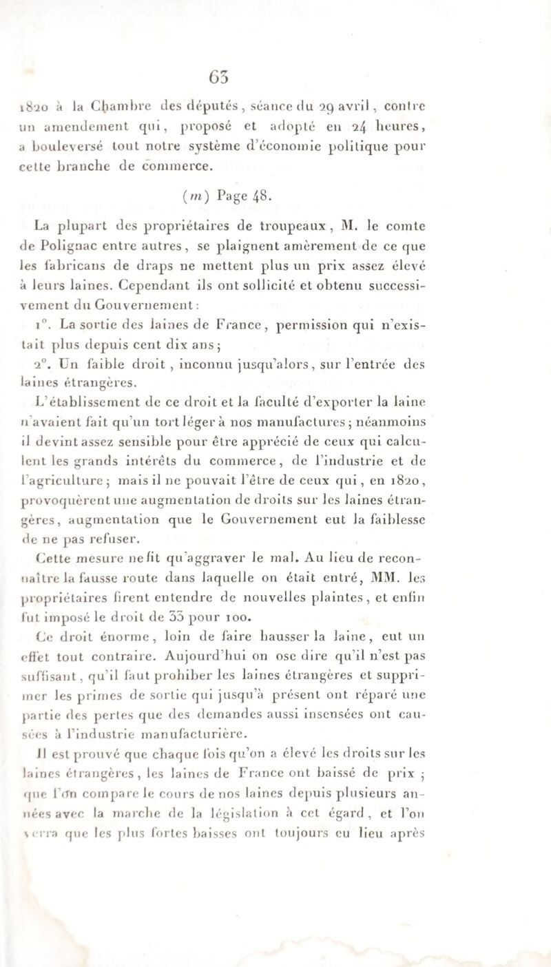 65 i8‘jo à la Chambre des députés , séance du 99 avril , contre un amendement qui, proposé et adopté en *24 heures, a bouleversé tout notre système d’économie politique pour cette branche de commerce. (ni) Page 48. La plupart des propriétaires de troupeaux , M. le comte de Polignac entre autres, se plaignent amèrement de ce que les fabricans de draps ne mettent plus un prix assez élevé à leurs laines. Cependant ils ont sollicité et obtenu successi¬ vement du Gouvernement : i°. La sortie des laines de France, permission qui n’exis¬ tait plus depuis cent dix ans; 2°. Un faible droit , inconnu jusqu’alors, sur l’entrée des laines étrangères. L établissement de ce droit et la faculté d’exporter la laine n avaient fait qu’un tort léger à nos manufactures; néanmoins il devint assez sensible pour être apprécié de ceux qui calcu¬ lent les grands intérêts du commerce, de l’industrie et de l agriculture ; mais il 11e pouvait l’être de ceux qui, en 1820, provoquèrent une augmentation de droits sur les laines étran¬ gères, augmentation que le Gouvernement eut la faiblesse de ne pas refuser. Cette mesure ne lit qu aggraver le mal. Au lieu de recon¬ naître la fausse route dans laquelle on était entré, MM. les propriétaires lirent entendre de nouvelles plaintes, et enfin fut imposé le droit de 33 pour 100. Ce droit énorme, loin de faire hausser la laine, eut un effet tout contraire. Aujourd’hui on ose dire qu’il n’est pas suffisant, qu’il faut prohiber les laines étrangères et suppri¬ mer les primes de sortie qui jusqu’à présent ont réparé une partie des pertes que des demandes aussi insensées ont cau¬ sées à l’industrie manufacturière. Il est prouvé que chaque fois qu’on a élevé les droits sur les laines étrangères, les laines de France ont baissé de prix ; «pie l’rfn compare le cours de nos laines depuis plusieurs an¬ nées avec la marche de la législation à cet égard , et l’on terra que les plus fortes baisses ont toujours eu lieu après