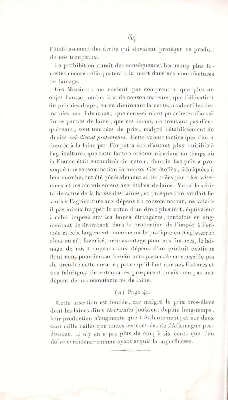 rétablissement (les droits qui devaient protéger ce produit de nos troupeaux. La prohibition aurait des conséquences beaucoup plus fu¬ nestes encore: elle porterait la mort dans nos manufactures de lainage. Ces Messieurs ne veulent pas comprendre que plus un objet hausse, moins il a de consommateurs ; que l’élévation du prix des draps, en en diminuant la vente, a ralenti les de¬ mandes aux fabricans ; que ceux-ci n’ont pu acheter d’aussi fortes parties de laine ; que ces laines, ne trouvant pas d’ac¬ quéreurs „ sont tombées de prix, malgré l’établissement de droits soi-disant protecteurs. Cette valeur factice que l’on a donnée à la laine par l’impôt a été d’autant plus nuisible à l’agriculture, que cette faute a été commise dans un temps où la France était encombrée de coton , dont le bas prix a pro¬ voqué une consommation immense. Ces étoffes, fabriquées à bon marché, ont été généralement substituées pour les vête- rnens et les ameublemens aux étoffes de laine. Voilà la véri¬ table cause de la baisse des laines ; et puisque l’on voulait fa¬ voriser l’agriculture aux dépens du consommateur, ne valait- il pas mieux frapper le coton d’un droit plus fort, équivalent à celui imposé sur les laines étrangères, toutefois en aug¬ mentant le drawback dans la proportion de l’impôt à l’en¬ trée et cela largement, comme on le pratique en Angleterre : alors on eût favorisé, avec avantage pour nos finances, le lai¬ nage de nos troupeaux aux dépens d’un produit exotique dont nous pourrions au besoin nous passer. Je ne conseille pas de prendre cette mesure, parce qu’il faut que nos filatures et nos fabriques de cotonnades prospèrent, mais non pas aux dépens de nos manufactures de laine. O) Page 49- Cette assertion est fondée, car malgré le prix très-élevé dont les laines dites électorales jouissent depuis long-temps, leur production n’augmente que très-lentement ; et sur deux cent mille balles que toutes les contrées de l’Allemagne pro¬ duisent, il n’y en a pas plus de cinq à six cents que l’on doive considérer comme ayant acquis la superfmesse.