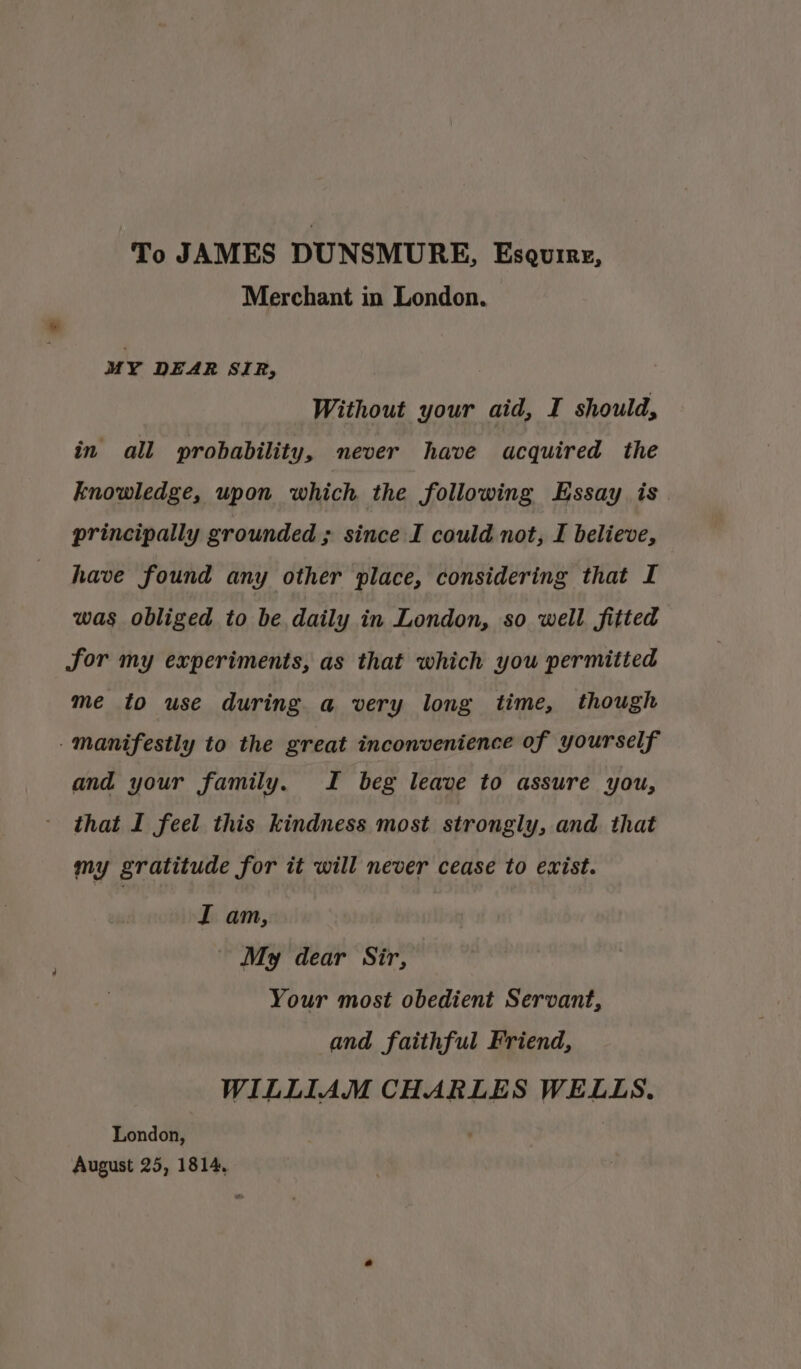 To JAMES DUNSMURE, Eseuirg, Merchant in London. MY DEAR SIR, Without your aid, I should, in all probability, never have acquired the knowledge, upon which the following Essay is. principally grounded ; since I could not, I believe, have found any other place, considering that I was obliged to be daily in London, so well fitted for my experiments, as that which you permitted me to use during a very long time, though - manifestly to the great inconvenience of yourself and your family. I beg leave to assure you, that I feel this kindness most strongly, and that my gratitude for it will never cease to exist. I am, My dear Sir, Your most obedient Servant, and faithful Friend, WILLIAM CHARLES WELLS. London, August 25, 1814,