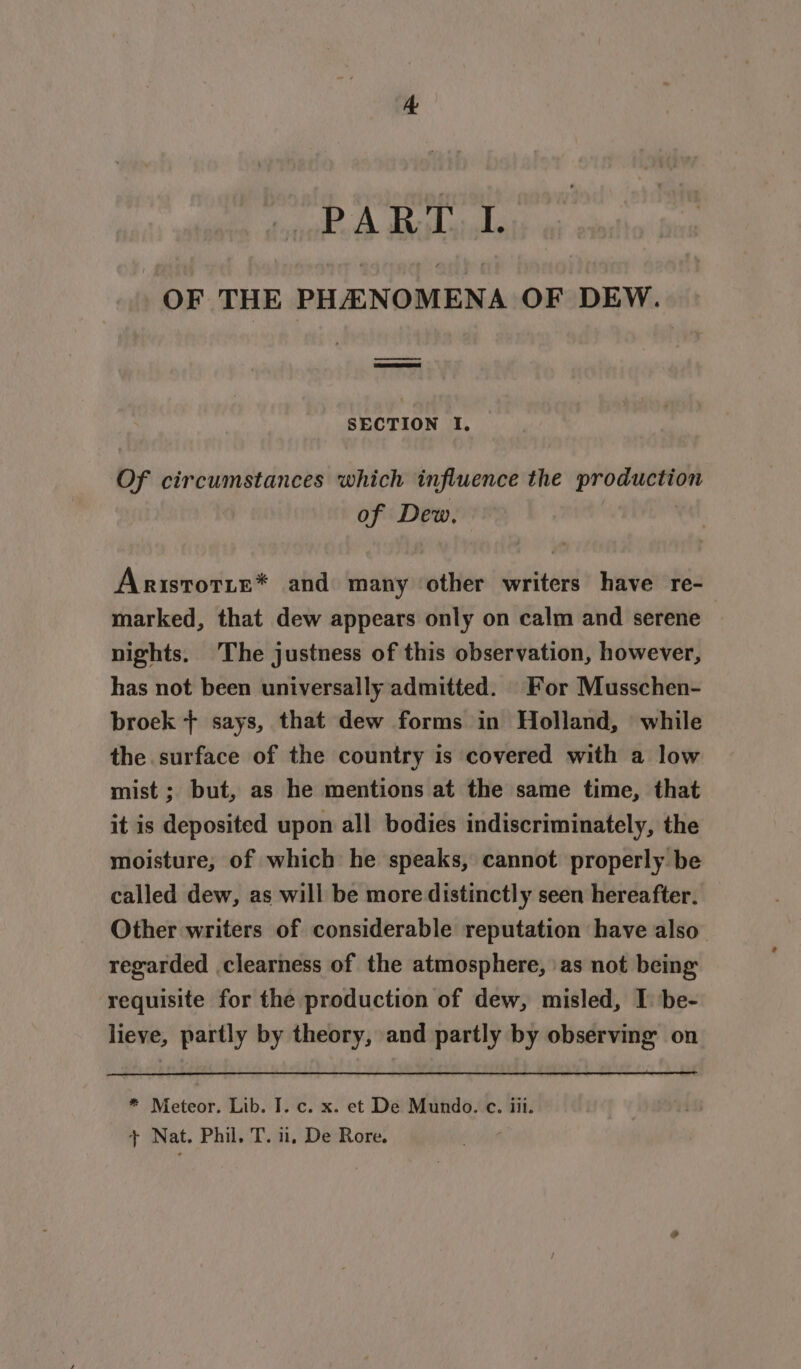 AR Nan 34 pre OF THE PHA NOMENA OF DEW. SECTION 1. Of circumstances which influence the production of Dew. | Aristotte* and many other writers have re- marked, that dew appears only on calm and serene nights. The justness of this observation, however, has not been universally admitted. For Musschen- broek + says, that dew forms in Holland, while the surface of the country is covered with a low mist ; but, as he mentions at the same time, that it is deposited upon all bodies indiscriminately, the moisture, of which he speaks, cannot properly be called dew, as will be more distinctly seen hereafter. Other writers of considerable reputation have also” regarded clearness of the atmosphere, as not being requisite for the production of dew, misled, I: be- lieve, partly by theory, and partly by observing on * Meteor. Lib. I. c. x. et De Mundo. c. iii. 7 Nat. Phil, 4K! il, De Rore.