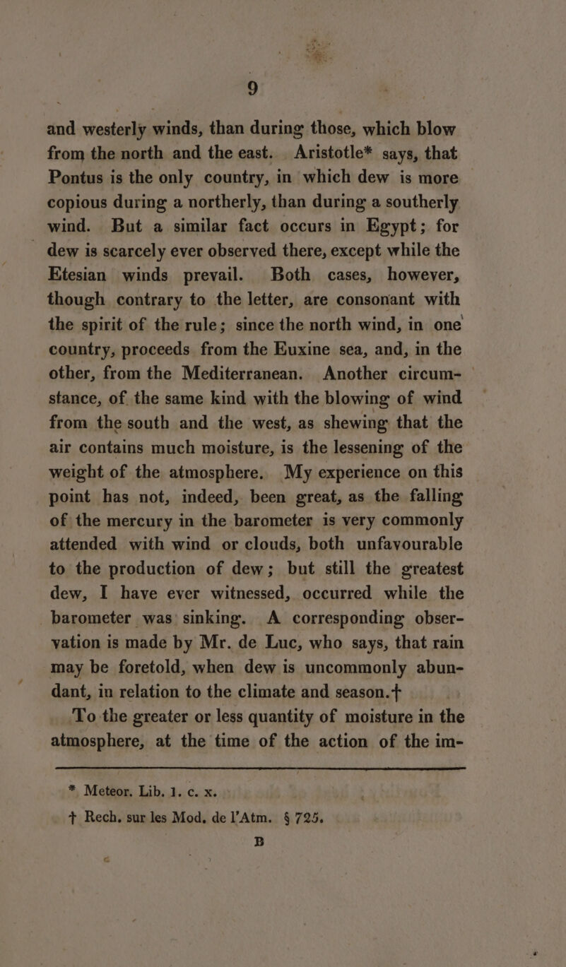 and westerly winds, than during those, which blow from the north and the east. Aristotle* says, that Pontus is the only country, in which dew is more copious during a northerly, than during a southerly wind. But a similar fact occurs in Egypt; for _ dew is scarcely ever observed there, except while the Etesian winds prevail. Both cases, however, though contrary to the letter, are consonant with the spirit of the rule; since the north wind, in one country, proceeds from the Euxine sea, and, in the other, from the Mediterranean. Another circum- — stance, of the same kind with the blowing of wind from the south and the west, as shewing that the air contains much moisture, is the lessening of the weight of the atmosphere. My experience on this point has not, indeed, been great, as the falling of the mercury in the barometer is very commonly attended with wind or clouds, both unfavourable to the production of dew; but still the greatest dew, I have ever witnessed, occurred while the barometer was sinking. A corresponding obser- vation is made by Mr. de Luc, who says, that rain may be foretold, when dew is uncommonly abun- dant, in relation to the climate and season.+ To the greater or less quantity of moisture in the atmosphere, at the time of the action of the im- * Meteor. Lib. 1. c. x. + Rech. sur les Mod, de l’Atm. § 725. | B