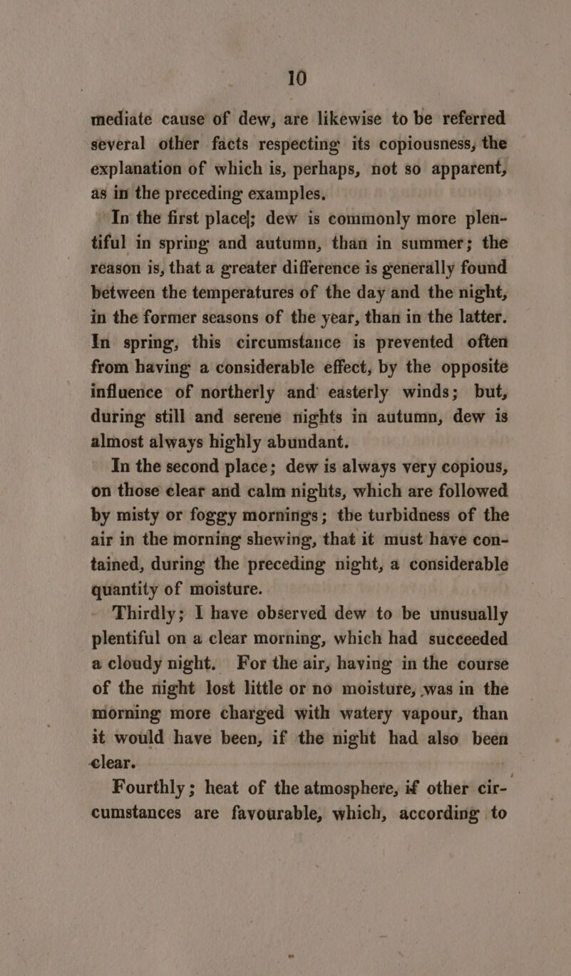 mediate cause of dew, are likewise to be referred several other facts respecting its copiousness, the explanation of which is, perhaps, not so apparent, as in the preceding examples. “In the first placel; dew is commonly more plen- tiful in spring and autumn, than in summer; the reason is, that a greater difference is generally found between the temperatures of the day and the night, in the former seasons of the year, than in the latter. In spring, this circumstance is prevented often from having a considerable effect, by the opposite influence of northerly and’ easterly winds; but, during still and serene nights in autumn, dew is almost always highly abundant. In the second place; dew is always very copious, on those clear and calm nights, which are followed by misty or foggy mornings; the turbidness of the air in the morning shewing, that it must have con- tained, during the preceding night, a considerable quantity of moisture. Thirdly; I have observed dew to be unusually plentiful on a clear morning, which had suceeeded a cloudy night. For the air, having in the course of the night lost little or no moisture, was in the morning more charged with watery vapour, than it would have been, if the night had also been lear. . Fourthly ; heat of the atmosphere, if other cir- cumstances are favourable, which, according to