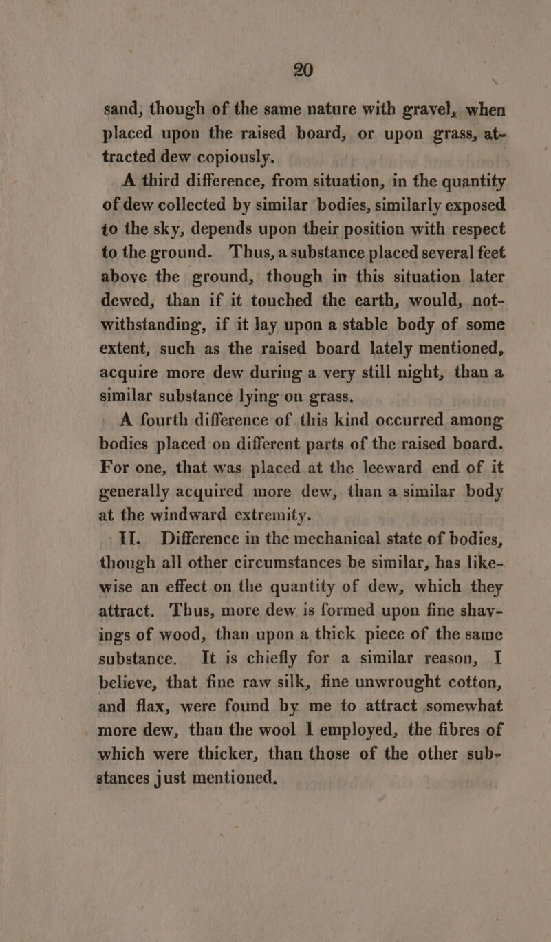 sand, though of the same nature with gravel, when placed upon the raised board, or upon grass, at- tracted dew copiously. | A third difference, from situation, in the quantity of dew collected by similar bodies, similarly exposed, to the sky, depends upon their position with respect to the ground. Thus, asubstance placed several feet above the ground, though in this situation later dewed, than if it touched the earth, would, not- withstanding, if it lay upon a stable body of some extent, such as the raised board lately mentioned, acquire more dew during a very still night, than a similar substance lying on grass. _ A fourth difference of this kind occurred among bodies placed on different parts of the raised board. For one, that was placed at the leeward end of it generally acquired more dew, than a similar body at the windward extremity. II. Difference in the mechanical state of bodies, though all other circumstances be similar, has like- wise an effect on the quantity of dew, which they attract. Thus, more dew is formed upon fine shay- ings of wood, than upon a thick piece of the same substance. It is chiefly for a similar reason, I believe, that fine raw silk, fine unwrought cotton, and flax, were found by me to attract somewhat more dew, than the wool I employed, the fibres of which were thicker, than those of the other sub- stances just mentioned,