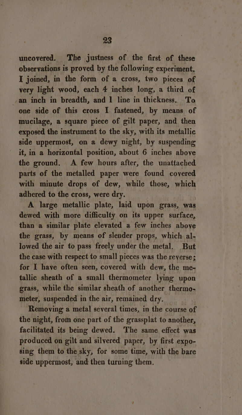 uncovered. The justness of the first of these observations is proved by the following experiment. I joined, in the form of a cross, two pieces of very light wood, each 4 inches long, a third of an inch in breadth, and 1 line in thickness. To one side of this cross I fastened, by means of mucilage, a square piece of gilt paper, and then exposed the instrument to the sky, with its metallic side uppermost, on a dewy night, by suspending it, in a horizontal position, about 6 inches above the ground. A few hours after, the unattached parts of the metalled paper were found covered with minute drops of dew, while those, which adhered to the cross, were dry. A large metallic plate, laid upon grass, was dewed with more difficulty on its upper surface, than a similar plate elevated a few inches above the grass, by means of slender props, which al- lowed the air to pass freely under the metal. But the case with respect to small pieces was the reverse; for I have often seen, covered with dew, the me- tallic sheath of a small thermometer lying upon grass, while the similar sheath of another thermo- meter, suspended in the air, remained dry. | ‘Removing a metal several times, in the course of the night, from one part of the grassplat to another, facilitated its being dewed. The same effect was produced on gilt and silvered paper, by first expo- sing them to the sky, for some time, with the bare side uppermost, and then turning them.