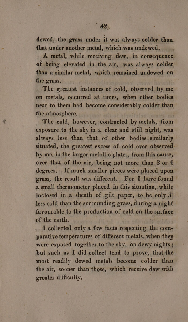 AD dewed, the grass under it was always colder than. that under another metal, which was undewed. A metal, while receiving dew, in consequence. of being elevated in the air, was always colder than a similar metal, which remained undewed on the grass, : The greatest instances of cold, observed by me on metals, occurred at times, when other bodies near to them had become considerably colder than the atmosphere. The -cold, however, sbhibeatted by metals, from exposure to the sky in a clear and still night, was always less than that of other bodies similarly situated, the greatest excess of cold ever observed: by me, in the larger metallic plates, from this cause, over that of the air, being not more than 3 or 4 degrees. If much smaller pieces were placed upon grass, the result was different. For I have found | a small thermometer placed in this situation,. while inclosed in a sheath of gilt paper, to be only 3° less cold than the surrounding grass, during a night favourable to the production of cold on the surface of the earth. 7 I collected only a few facts respecting the com- parative temperatures of different metals, when they were exposed together to the sky, on dewy nights ; but such as I did collect tend to prove, that the most readily dewed metals become colder than the air, sooner than those, which receive dew with greater difficulty.