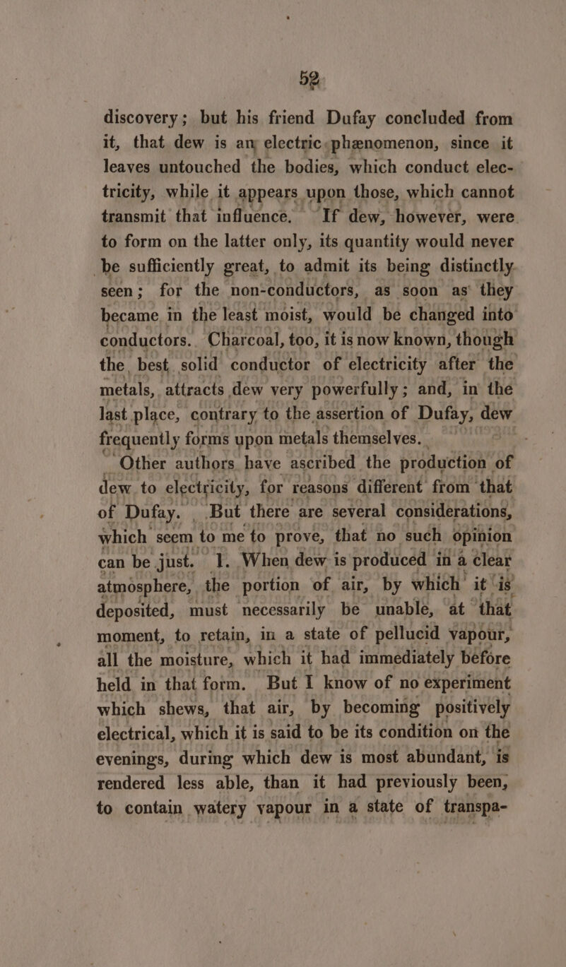 discovery; but his friend Dufay concluded from it, that dew is ary electric: phenomenon, since it leaves untouched the bodies, which conduct elec- tricity, while it appears upon those, which cannot transmit that influence. ~If dew, however, were to form on the latter only, its quantity would never be sufficiently great, to admit its being distinctly. seen ; for the non-conductors, as soon as’ they became. in the least moist, would be changed into conductors. Charcoal, too, it is now known, though the, best, solid conductor of electricity after the metals, attracts dew very powerfully ; and, in the last place, contrary to the assertion of Dufay, dew frequently forms upon metals themselves. fi Other authors have ascribed the psaweans of dew to electricity, for reasons different from that of Dufay. But there are several considerations, which seem to me to prove, that no such opinion can be just. -E. ‘When dew is produced in a Clear atmosphere, the portion of air, by which’ it is deposited, must necessarily be unable, ‘at “that moment, to retain, in a state of pellucid vapour, all the moisture, which it had immediately before held in that form. But I know of no experiment which shews, that air, by becoming positively electrical, which it is said to be its condition on the evenings, durmg which dew is most abundant, is rendered less able, than it had previously been, to contain watery vapour in a state of transpa-