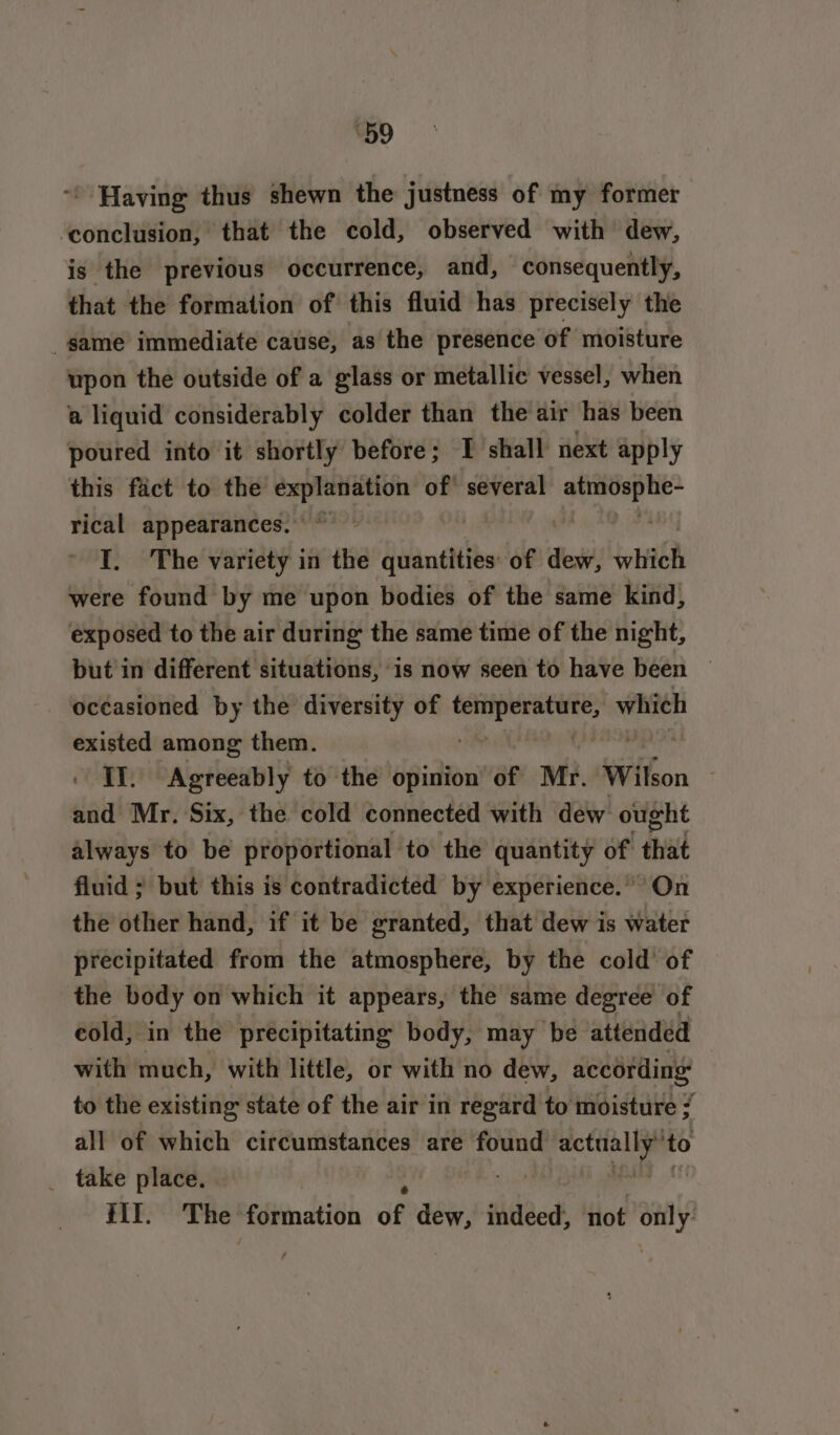 e59 ~ Having thus shewn the justness of my former ‘conclusion, that the cold, observed with dew, is the previous occurrence, and, consequently, that the formation of this fluid has precisely the _same immediate cause, as the presence of moisture upon the outside of a glass or metallic vessel, when a liquid considerably colder than the air has been poured into it shortly before; I shall next apply this fact to the explanation of’ several one rical appearances. ~ I. The variety in the quantities of des high were found by me upon bodies of the same kind, exposed to the air during the same time of the night, but in different situations, is now seen to have been | occasioned by the diversity of pr eieTtgke sibaiaacn existed among them. II. Agreeably to the opinion of Mr. Wilson | and Mr. Six, the cold connected with dew ought always to be proportional to the quantity of that fluid ; but this is contradicted by experience.” On the other hand, if it be granted, that dew is water precipitated from the atmosphere, by the cold of the body on which it appears, the same degree of cold, in the precipitating body, may be attended with much, with little, or with no dew, according to the existing state of the air in regard to moisture / all of which circumstances are found wey to _ take place. . HI. The formation df dew, indeed, not 7