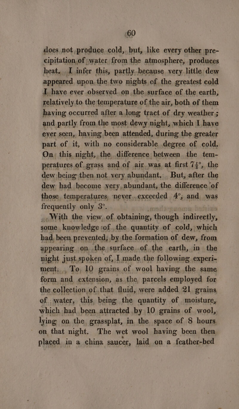 does not produce cold, but, like every other pre- cipitation, of ;water from the atmosphere, produces heat... I infer this, partly..because very little dew appeared upon, the two nights of the greatest cold I, have ever observed. on the surface of the earth, relatively to. the temperature of the air, both of them having occurred after a long tract of dry weather ; and partly from the most dewy night, which I have eyer seen, having been attended, during the greater part of it, with no considerable degree of cold. On, this night,,the difference between the tem- peratures of..grass and of air. was at first 74°, the dew :being then not. very. abundant. But, after the dew had become yery, abundant, the difference ‘of those, temperatures, never.exceeded 4°, and was frequently only 3°. With the view, of phiniaihin Giouussh indiveetly, some , knowledge ofthe quantity of cold, which had, been prevented; by the formation of dew, from appearing on the surface ofthe earth, in the night just. spoken of, I made the following experi- ment, To, 10 grains of wool having the same form and extension, as the, parcels employed for the collection ofthat fluid, were added 21 grains of . water, this. being the quantity of moisture, which had been attracted by 10 grains of wool, lying on the grassplat, in the space of 8 hours on that night. The wet wool having been then placed in a china saucer, laid on a feather-bed