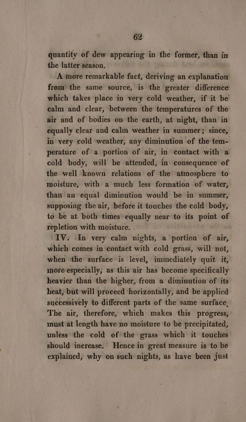 quantity of dew appearing in the former, than in the latter season. A more remarkable fact, deriving an explanation from the same source, is the greater difference which takes place in very cold weather, if it be calm and clear, between the temperatures of the air and of bodies on the earth, at night, than in equally clear and calm weather in summer; since, in’ very cold ‘weather, any diminution of the tem- perature of a portion of air, in contact with a cold body, will be attended, in consequence of the well known relations of the atmosphere to moisture, with a much less formation of water, than an equal diminution would be in summer, supposing the air, before it touches the cold body, to be at both times’ equally near to its point of repletion with moisture. | IV. (In very calm nights, a portion of. air, which comes in contact with cold grass, will not, when the surface’ is level, immediately quit it, more especially, as this air has become specifically heavier than the higher, from a diminution of its heat, but will proceed horizontally, and be applied successively to different parts of the ‘same surface, The air, therefore, which makes this progress, must at length have no moisture to be precipitated, unless the cold of the grass which it touches should increase. Hence in great measure is to be explained, why on such nights, as haye been just