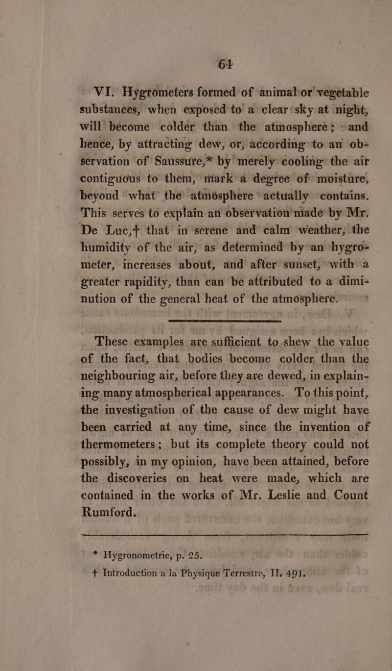 VI. Hygrometers formed of animahor vegetable substances, when exposed to aclear‘sky at night, will become colder than the atmosphere; «and hence, by attracting dew, or, according to an ob- servation of Saussure,* by merely cooling’ the air contiguous to them, mark’ a degree of&gt; moisture, beyond what’ the’ atmésphere “actually contains. This serves to explain an observation’ made by Mr. De Luc,+} that in serene and calm weather, the humidity of the air, as determined by°an ‘hygro- meter, increases about, and after sunset, with a greater rapidity, than can be attributed to a dimi- nution of the general heat of the atmosphere. These examples are sufficient to shew the value of the fact, that bodies become colder, than the neighbouring air, before they are dewed, in explain- ing many atmospherical appearances. 'To this point, the inyestigation of the cause of dew might have been carried at any time, since the invention of thermometers; but its complete theory could not possibly, in my opinion, have been attained, before the discoveries on heat were made, which are contained in the works of Mr. Leslie and Count Rumford. * Hygronometrie, p. 25. + Introduction a la Physique Terrestre, II. 4.91.