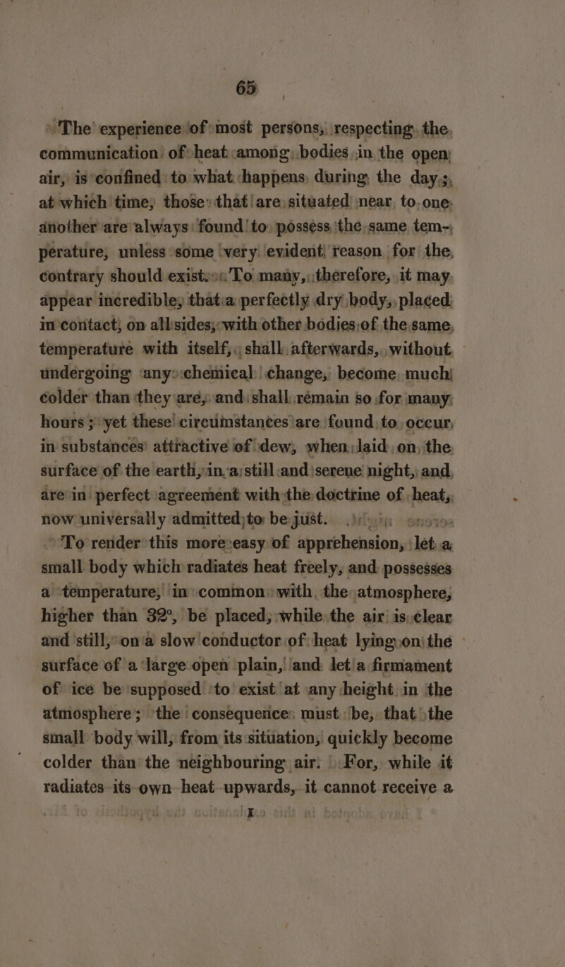 » The’ experience of most persons;. respecting. the, communication’ of heat :amongbodies in, the open: air, is confined to what ‘happens, during, the day,;, at which time, those: that!are) situated near. to. one: another are’always: found to» possess ‘the same, tem~, perature, unless some ‘very evident! reason for the, contrary should exist:»«’To many,,:therefore, it may. appear incredible, thatia perfectly dry body,, placed: in-contact; on all:sides;: with other bodies,of the same, temperature with itself, ;; shall afterwards, without undergoing any» cheinical change, become, muchj colder than they are, and: shall rémain so for many; hours ;yet these’ circumstances are found, to, occur, in substances? attractive of dew, when laid on, the surface of the earth, in.a;still and serene night,: and, arein perfect agreement with the doctrine of heat,, now universally admitted;to bejust.. hi enon To render this more:easy of apprehension, : let a small body which radiates heat freely, and: possesses a temperature, in» common» with, the atmosphere, higher than 32°, be placed; while the air: is,clear and still, on‘a slow conductor of: heat lyingyon)the — surface of a ‘large open plain,| ‘and: let!a firmament of ice be supposed ‘to exist at any height in the atmosphere; ‘the consequence: must. be, that the small body will, from its:sittiation,) quickly become colder than’ the neighbouring air. \.For, while it radiates its-own heat upwards, it cannot receive a ne :