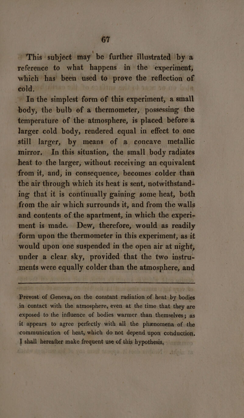 “This ' subject may be further illustrated bya reference to what happens in the ‘experiment, which has been used to prove the reflection of cold. A . In the simplest form of this experiment, a small body, the bulb of a thermometer, possessing the temperature of the atmosphere, is placed before a larger cold body, rendered equal in effect to one still larger, by means of a concave metallic mirror. In this situation, the small body radiates heat to the larger, without receiving an equivalent from it, and, in consequence, becomes colder than the air through which its heat is sent, notwithstand- ing that it is continually gaining some heat, both from the air which surrounds it, and from the walls | and contents of the apartment, in which the experi- ment is made. Dew, therefore, would as readily form upon the thermometer in this experiment, as it would upon one suspended in the open air at night, under a clear sky, provided that the two instru- ments were equally colder than the atmosphere, and Prevost of Geneva, on the constant radiation of heat. by bodies in contact with the atmosphere, even at the time that, they are exposed to the influence of bodies warmer than themselves; as it appears to agree perfectly with all the phenomena of the communication of heat, which do not depend upon conduction, J shall hereafter make frequent use of this hypothesis,