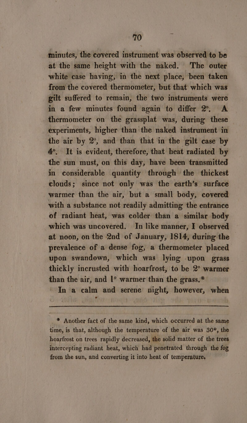 minutes, the covered instrument was observed to be at the same height with the naked. The outer white case having, in the next place, been taken from the covered thermometer, but that which was gilt suffered to remain, the two instruments were in a few minutes found again to differ 2°, A _ thermometer on the grassplat was, during these experiments, higher than the naked instrument in the air by 2°, and than that in the gilt case by d°, It is evident, therefore, that heat radiated by the sun must, on this day, have been transmitted in considerable quantity through the thickest clouds; since not only was the earth’s surface warmer than the air, but a small body, covered with a substance not readily admitting the entrance of radiant heat, was colder than a similar body which was uncovered. In like manner, I observed at noon, on the 2nd of January, 1814, during the | prevalence of a dense fog, a thermometer placed upon swandown, which was lying .upon grass thickly incrusted with hoarfrost, to be 2° warmer than the air, and 1° warmer than the grass,* In a calm and serene night, however, when ° * Another fact of the same kind, which occurred at the same time, is that, although the temperature of the air was 30°, the hoarfrost on trees rapidly decreased, the solid matter of the trees intercepting radiant heat, which had penetrated through the fog from the sun, and converting it into heat of temperature, |