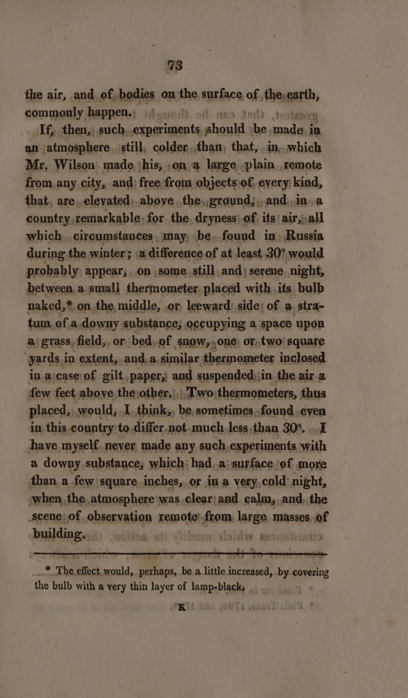 %3 the air, and. of. bodies on the, surface, of obey garth, commonly happen. ifayedh od oy . If, then, such, eiaahinite pt ‘el cada &gt; an atmosphere. still, colder,,than) that, . in, which Mr, Wilson: made ‘his; ,on a large. -plain. remote from, any city, and; free from objects of, every; kind, that, are. elevated; above .the,,ground;,, and,,in..a country, remarkable: for. the. dryness! of, its’ air,,all which..circumstances.. may; be, found in Russia during the winter; a difference of at least 30° would probably appear; on some still, and) serene, night, between, a, small thermometer. placed with its bulb naked,* on the, middle, or leeward) side: of a stra- tum. of. a.downy substance; occupying a ‘space upor a, grass, field, or bed,of snow, one) or,two| square yards i in extent, anda, similar. thermometer inclosed in. a:case/of gilt. paper,; and suspended) ji in. the air.a few feet above the,other,;, Two thermometers, thus placed,, would, I.think,, be.sometimes-found.eyen in this country to.differ-not.much less than 30°...1 have myself. never made any such.experiments with a downy substance; which: had _..a: surface of more than a few: square inches, or ina very,cold: night, when the atmosphere'was clear:and calm, and. the scene) of observation kemcitel from. large, masses,.of building. 7 .* The effect would, perhaps, be a little increased, by covering the bulb with a very thin layer of lamp-black,