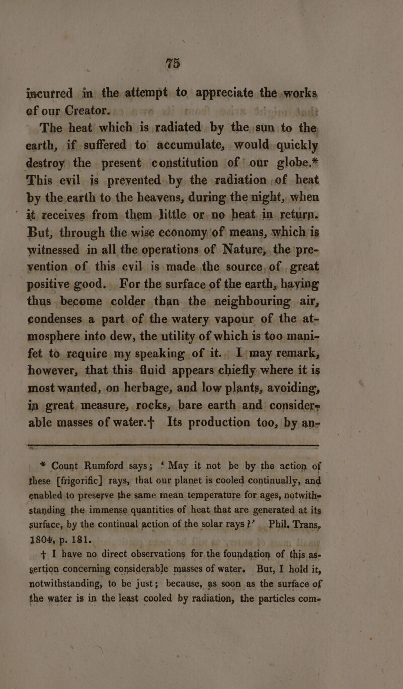 (hy incurred in the attempt to appreciates at cla ef our Creator. The heat which is radiated by the.sun to the earth, if suffered to accumulate, would. quickly destroy the present constitution of’ our globe.* This evil is prevented by the radiation ,of heat by the.earth to the heavens, during the night, when ‘ at receives from them little or no heat in. return. But, through the wise economy, of means, which is witnessed in all the operations of Nature, the pre- vention of this evil is made.the source, of. great positive good. For the surface of the earth, haying thus become colder than the neighbouring. air, condenses a part of the watery vapour of the at- mosphere into dew, the utility of which is too mani- fet to require my speaking of it.. I may remark, however, that this fluid appears chiefly where it is most wanted, on herbage, and low plants, avoiding, in great measure, rocks, bare earth and considers able masses of water.{ Its production too, by an- “eS * Count Rumford says; * May it not be by the action of these [frigorific] rays, that our planet is cooled continually, and enabled to preserve the same mean temperature for ages, notwith= ‘standing the immense quantities of heat that are generated at its surface, by the continual action of the solar rays?’ Phil, Trans, 1804, p. 181. + I have no direct observations for the foundation of this as- gertion concerning considerable masses of water. But, I hold it, notwithstanding, to be just; because, as soon as the surface of the water is in the least cooled by radiation, the particles com-