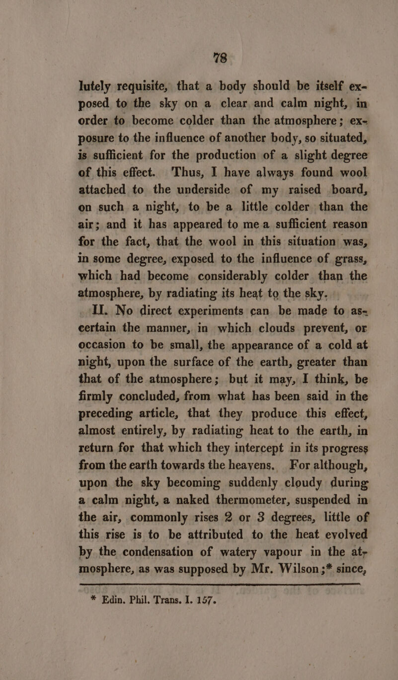 lutely requisite, that a body should be itself ex- posed to the sky on a clear and calm night, in order to become colder than the atmosphere; ex- posure to the influence of another body, so situated, is sufficient for the production of a slight degree of this effect. Thus, I have always found wool attached to the underside of my raised board, on such a night, to be a little colder than the air; and it has appeared to mea sufficient reason for the fact, that the wool in this situation was, in some degree, exposed to the influence of grass, which had become considerably colder than the atmosphere, by radiating its heat to the sky. II. No direct experiments can be made to as- certain the manner, in which clouds prevent, or occasion to be small, the appearance of a cold at night, upon the surface of the earth, greater than that of the atmosphere; but it may, I think, be firmly concluded, from what has been said in the preceding article, that they produce. this effect, almost entirely, by radiating heat to the earth, in return for that which they intercept in its progress from the earth towards the heayens, For although, upon the sky becoming suddenly cloudy during a calm night, a naked thermometer, suspended in the air, commonly rises 2 or 3 degrees, little of this rise is to be attributed to the heat evolved by the condensation of watery vapour in the at, mosphere, as was supposed by Mr. Wilson ;* since, * Edin. Phil. Trans. I. 157.